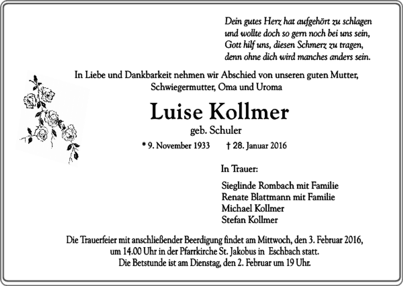 <p>Dein gutes Herz hat aufgehört zu schlagen<br />und wollte doch so gern noch bei uns sein,<br />Gott hilf uns, diesen Schmerz zu tragen,<br />denn ohne dich wird manches anders sein.<br />In Liebe und Dankbarkeit nehmen wir Abschied von unseren guten Mutter,<br />Schwiegermutter, Oma und Uroma</p><p>Luise Kollmer<br />geb. Schuler</p><p>* 9. November 1933</p><p>† 28. Januar 2016</p><p>In Trauer:<br />Sieglinde Rombach mit Familie<br />Renate Blattmann mit Familie<br />Michael Kollmer<br />Stefan Kollmer</p><p>Die Trauerfeier mit anschließender Beerdigung findet am Mittwoch, den 3. Februar 2016,<br />um 14.00 Uhr in der Pfarrkirche St. Jakobus in Eschbach statt.<br />Die Betstunde ist am Dienstag, den 2. Februar um 19 Uhr.</p>