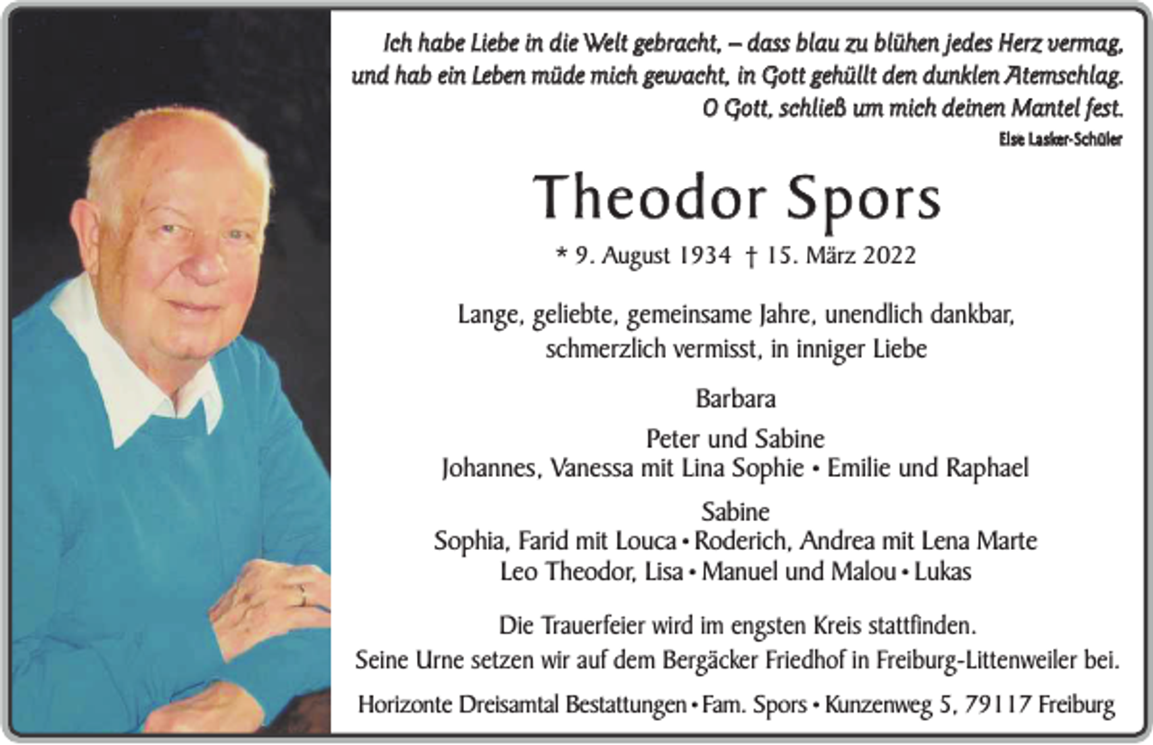 <p>Ich habe Liebe in die Welt gebracht, – dass blau zu blühen jedes Herz vermag,<br />und hab ein Leben müde mich gewacht, in Gott gehüllt den dunklen Atemschlag.<br />O Gott, s chließ um mich deinen M antel fest.<br />Else Lasker-Schüler</p><p>Theodor Spors<br />* 9. August 1934 † 15. März 2022</p><p>Lange, geliebte, gemeinsame Jahre, unendlich dankbar,<br />schmerzlich vermisst, in inniger Liebe<br />Barbara<br />Peter und Sabine<br />Johannes, Vanessa mit Lina Sophie • Emilie und Raphael<br />Sabine<br />Sophia, Farid mit Louca • Roderich, Andrea mit Lena Marte<br />Leo Theodor, Lisa • Manuel und Malou • Lukas<br />Die Trauerfeier wird im engsten Kreis stattfinden.<br />Seine Urne setzen wir auf dem Bergäcker Friedhof in Freiburg-Littenweiler bei.<br />Horizonte Dreisamtal Bestattungen • Fam. Spors • Kunzenweg 5, 79117 Freiburg</p>