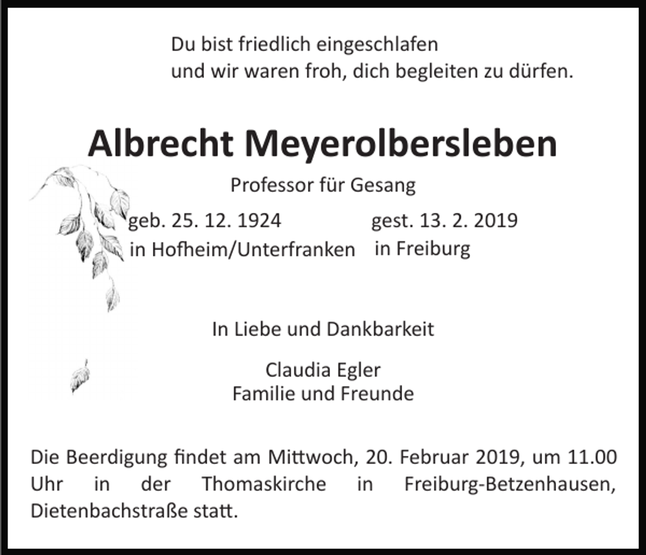 <p>Du bist friedlich eingeschlafen<br />und wir waren froh, dich begleiten zu dürfen.</p><p>Albrecht Meyerolbersleben<br />Professor für Gesang<br />geb. 25. 12. 1924<br />gest. 13. 2. 2019<br />in Ho�eim/Unterfranken in Freiburg</p><p>In Liebe und Dankbarkeit<br />Claudia Egler<br />Familie und Freunde<br />Die Beerdigung ﬁndet am Mi�woch, 20. Februar 2019, um 11.00<br />Uhr in der Thomaskirche in Freiburg­Betzenhausen,<br />Dietenbachstraße sta�.</p>