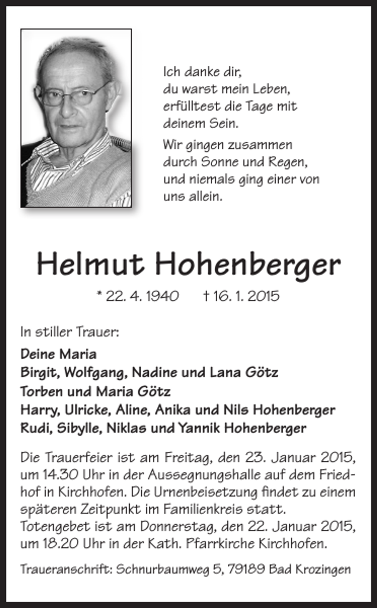 <p>Ich danke dir,<br />du warst mein Leben,<br />erfülltest die Tage mit<br />deinem Sein.<br />Wir gingen zusammen<br />durch Sonne und Regen,<br />und niemals ging einer von<br />uns allein.</p><p>Helmut Hohenberger<br />* 22. 4. 1940 † 16. 1. 2015<br />In stiller Trauer:<br />Deine Maria<br />Birgit, Wolfgang, Nadine und Lana Götz<br />Torben und Maria Götz<br />Harry, Ulricke, Aline, Anika und Nils Hohenberger<br />Rudi, Sibylle, Niklas und Yannik Hohenberger<br />Die Trauerfeier ist am Freitag, den 23. Januar 2015,<br />um 14.30 Uhr in der Aussegnungshalle auf dem Friedhof in Kirchhofen. Die Urnenbeisetzung findet zu einem<br />späteren Zeitpunkt im Familienkreis statt.<br />Totengebet ist am Donnerstag, den 22. Januar 2015,<br />um 18.20 Uhr in der Kath. Pfarrkirche Kirchhofen.<br />Traueranschrift: Schnurbaumweg 5, 79189 Bad Krozingen</p>
