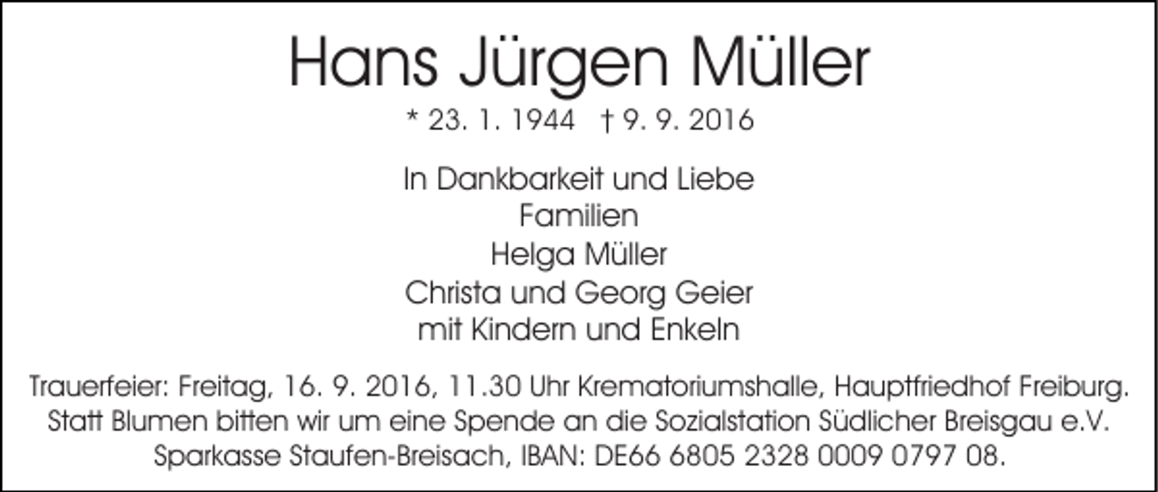 <p>Hans Jürgen Müller<br />* 23. 1. 1944 † 9. 9. 2016</p><p>In Dankbarkeit und Liebe<br />Familien<br />Helga Müller<br />Christa und Georg Geier<br />mit Kindern und Enkeln<br />Trauerfeier: Freitag, 16. 9. 2016, 11.30 Uhr Krematoriumshalle, Hauptfriedhof Freiburg.<br />Statt Blumen bitten wir um eine Spende an die Sozialstation Südlicher Breisgau e.V.<br />Sparkasse Staufen-Breisach, IBAN: DE6805 2328 0009 0797 08.</p>