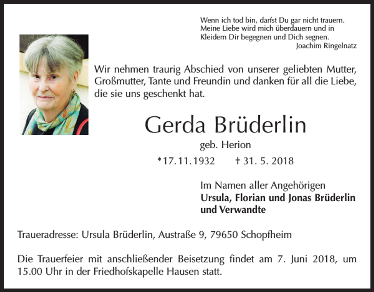 <p>Wenn ich tod bin, darfst Du gar nicht trauern.<br />Meine Liebe wird mich überdauern und in<br />Kleidern Dir begegnen und Dich segnen.</p><p>Joachim Ringelnatz</p><p>Wir nehmen traurig Abschied von unserer geliebten Mutter,<br />Großmutter, Tante und Freundin und danken für all die Liebe,<br />die sie uns geschenkt hat.</p><p>Gerda Brüderlin<br />geb. Herion</p><p>* 17. 11. 1932 † 31. 5. 2018<br />Im Namen aller Angehörigen<br />Ursula, Florian und Jonas Brüderlin<br />und Verwandte<br />Traueradresse: Ursula Brüderlin, Austraße 9, 79650 Schopfheim<br />Die Trauerfeier mit anschließender Beisetzung findet am 7. Juni 2018, um<br />15.00 Uhr in der Friedhofskapelle Hausen statt.</p>