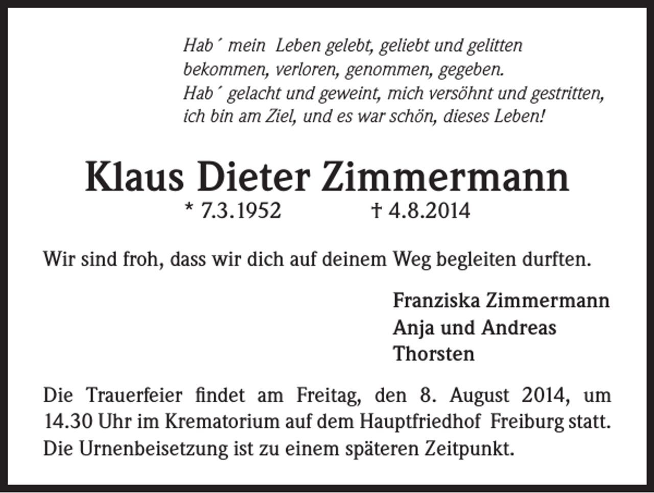 <p>Hab´ mein Leben gelebt, geliebt und gelitten<br />bekommen, verloren, genommen, gegeben.<br />Hab´ gelacht und geweint, mich versöhnt und gestritten,<br />ich bin am Ziel, und es war schön, dieses Leben!</p><p>Klaus Dieter Zimmermann<br />* 7.3.1952</p><p>† 4.8.2014</p><p>Wir sind froh, dass wir dich auf deinem Weg begleiten durften.</p><p>Franziska Zimmermann<br />Anja und Andreas<br />Thorsten</p><p>Die Trauerfeier findet am Freitag, den 8. August 2014, um<br />14.30 Uhr im Krematorium auf dem Hauptfriedhof Freiburg statt.<br />Die Urnenbeisetzung ist zu einem späteren Zeitpunkt.</p>
