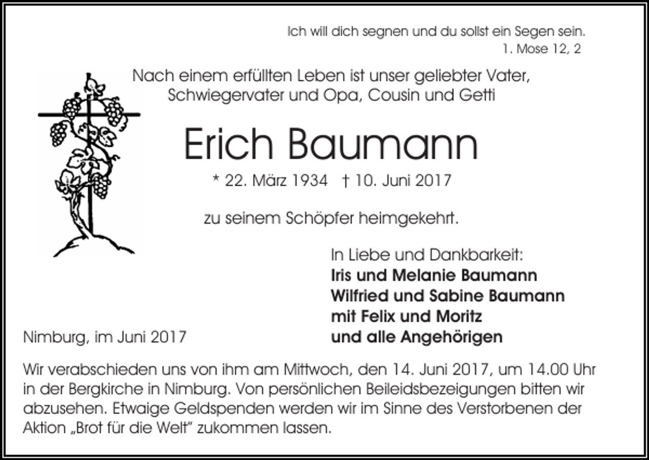<p>Ich will dich segnen und du sollst ein Segen sein.<br />1. Mose 12, 2</p><p>Nach einem erfüllten Leben ist unser geliebter Vater,<br />Schwiegervater und Opa, Cousin und Getti</p><p>Erich Baumann<br />* 22. März 1934 † 10. Juni 2017</p><p>zu seinem Schöpfer heimgekehrt.</p><p>Nimburg, im Juni 2017</p><p>In Liebe und Dankbarkeit:<br />Iris und Melanie Baumann<br />Wilfried und Sabine Baumann<br />mit Felix und Moritz<br />und alle Angehörigen</p><p>Wir verabschieden uns von ihm am Mittwoch, den 14. Juni 2017, um 14.00 Uhr<br />in der Bergkirche in Nimburg. Von persönlichen Beileidsbezeigungen bitten wir<br />abzusehen. Etwaige Geldspenden werden wir im Sinne des Verstorbenen der<br />Aktion „Brot für die Welt” zukommen lassen.</p>