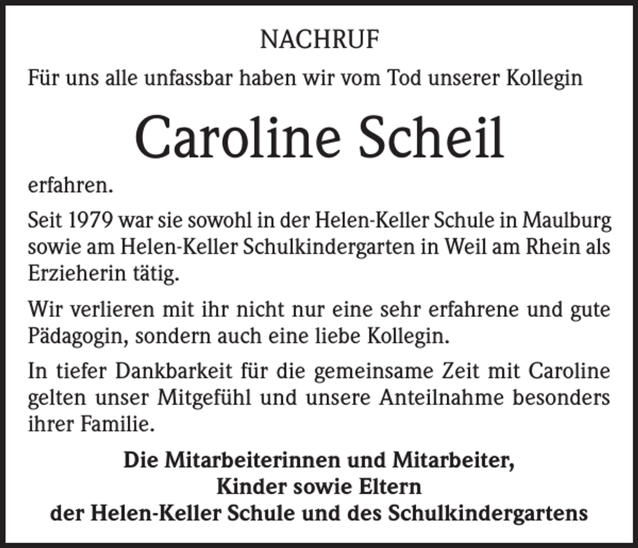 <p>NACHRUF<br />Für uns alle unfassbar haben wir vom Tod unserer Kollegin</p><p>Caroline Scheil</p><p>erfahren.<br />Seit 1979 war sie sowohl in der Helen-Keller Schule in Maulburg<br />sowie am Helen-Keller Schulkindergarten in Weil am Rhein als<br />Erzieherin tätig.<br />Wir verlieren mit ihr nicht nur eine sehr erfahrene und gute<br />Pädagogin, sondern auch eine liebe Kollegin.<br />In tiefer Dankbarkeit für die gemeinsame Zeit mit Caroline<br />gelten unser Mitgefühl und unsere Anteilnahme besonders<br />ihrer Familie.<br />Die Mitarbeiterinnen und Mitarbeiter,<br />Kinder sowie Eltern<br />der Helen-Keller Schule und des Schulkindergartens</p>