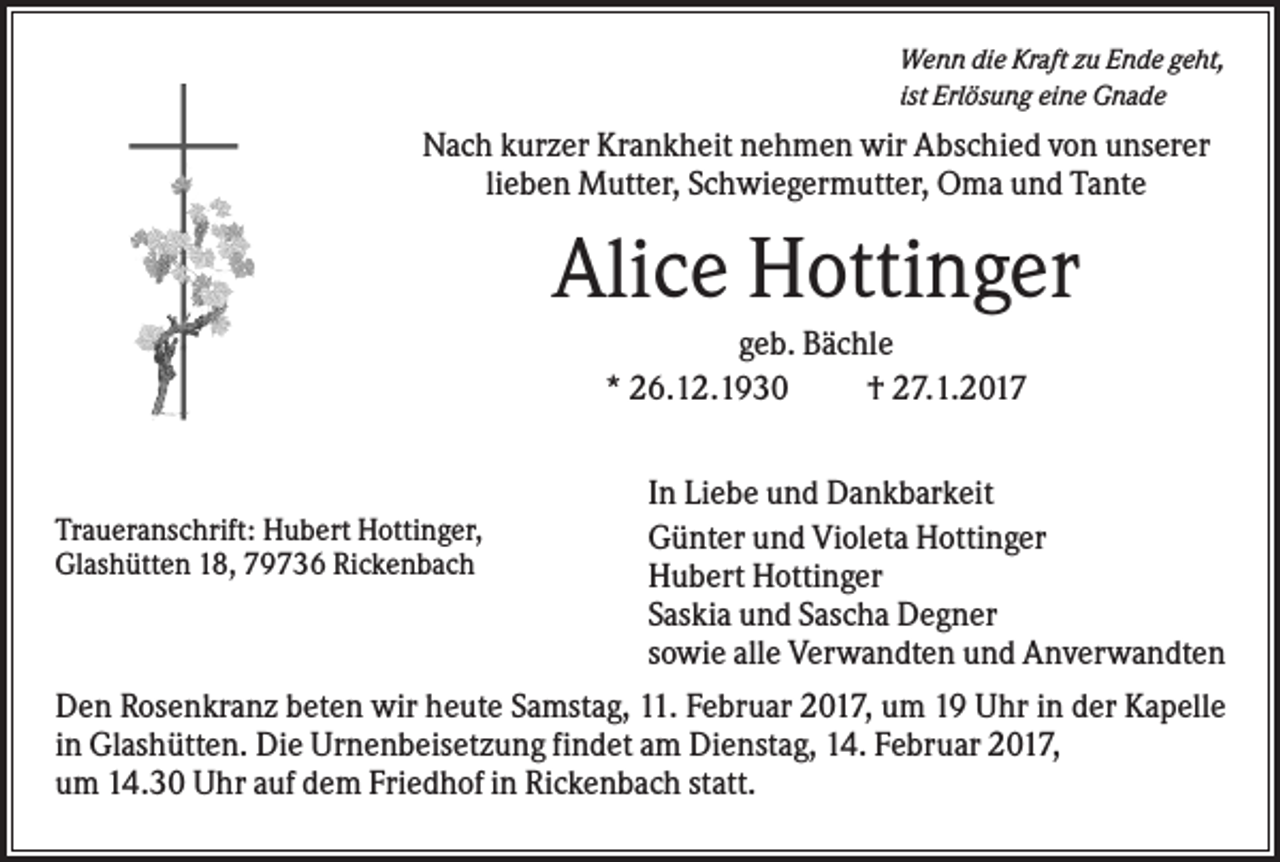 <p>Wenn die Kraft zu Ende geht,<br />ist Erlösung eine Gnade</p><p>Nach kurzer Krankheit nehmen wir Abschied von unserer<br />lieben Mutter, Schwiegermutter, Oma und Tante</p><p>Alice Hottinger<br />geb. Bächle<br />* 26.12.1930<br />† 27.1.2017<br />In Liebe und Dankbarkeit<br />Günter und Violeta Hottinger<br />Hubert Hottinger<br />Saskia und Sascha Degner<br />sowie alle Verwandten und Anverwandten<br />Den Rosenkranz beten wir heute Samstag, 11. Februar 2017, um 19 Uhr in der Kapelle<br />in Glashütten. Die Urnenbeisetzung findet am Dienstag, 14. Februar 2017,<br />um 14.30 Uhr auf dem Friedhof in Rickenbach statt.<br />Traueranschrift: Hubert Hottinger,<br />Glashütten 18, 79736 Rickenbach</p>