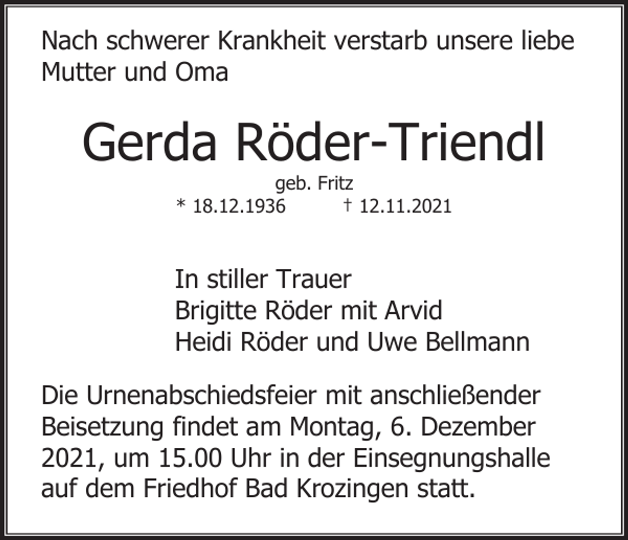 <p>Nach schwerer Krankheit verstarb unsere liebe<br />Mutter und Oma</p><p>Gerda Röder-Triendl<br />geb. Fritz<br />* 18.12.1936<br />† 12.11.2021</p><p>In stiller Trauer<br />Brigitte Röder mit Arvid<br />Heidi Röder und Uwe Bellmann<br />Die Urnenabschiedsfeier mit anschließender<br />Beisetzung findet am Montag, 6. Dezember<br />2021, um 15.00 Uhr in der Einsegnungshalle<br />auf dem Friedhof Bad Krozingen statt.</p>