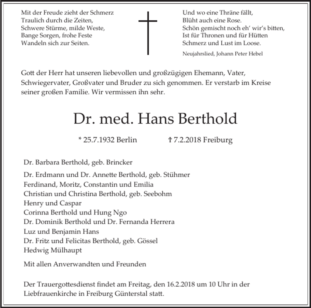 <p>Mit der Freude zieht der Schmerz<br />Traulich durch die Zeiten,<br />Schwere Stürme, milde Weste,<br />Bange Sorgen, frohe Feste<br />Wandeln sich zur Seiten.</p><p>Und wo eine Thräne fällt,<br />Blüht auch eine Rose.<br />Schön gemischt noch eh’ wir’s bitten,<br />Ist für Thronen und für Hütten<br />Schmerz und Lust im Loose.<br />Neujahrslied, Johann Peter Hebel</p><p>Gott der Herr hat unseren liebevollen und großzügigen Ehemann, Vater,<br />Schwiegervater, Großvater und Bruder zu sich genommen. Er verstarb im Kreise<br />seiner großen Familie. Wir vermissen ihn sehr.</p><p>Dr. med. Hans Berthold<br />* 25.7.1932 Berlin</p><p>Ϯ 7.2.2018 Freiburg</p><p>Dr. Barbara Berthold, geb. Brincker<br />Dr. Erdmann und Dr. Annette Berthold, geb. Stühmer<br />Ferdinand, Moritz, Constantin und Emilia<br />Christian und Christina Berthold, geb. Seebohm<br />Henry und Caspar<br />Corinna Berthold und Hung Ngo<br />Dr. Dominik Berthold und Dr. Fernanda Herrera<br />Luz und Benjamin Hans<br />Dr. Fritz und Felicitas Berthold, geb. Gössel<br />Hedwig Mülhaupt<br />Mit allen Anverwandten und Freunden<br />Der Trauergottesdienst findet am Freitag, den 16.2.2018 um 10 Uhr in der<br />Liebfrauenkirche in Freiburg Günterstal statt.</p>