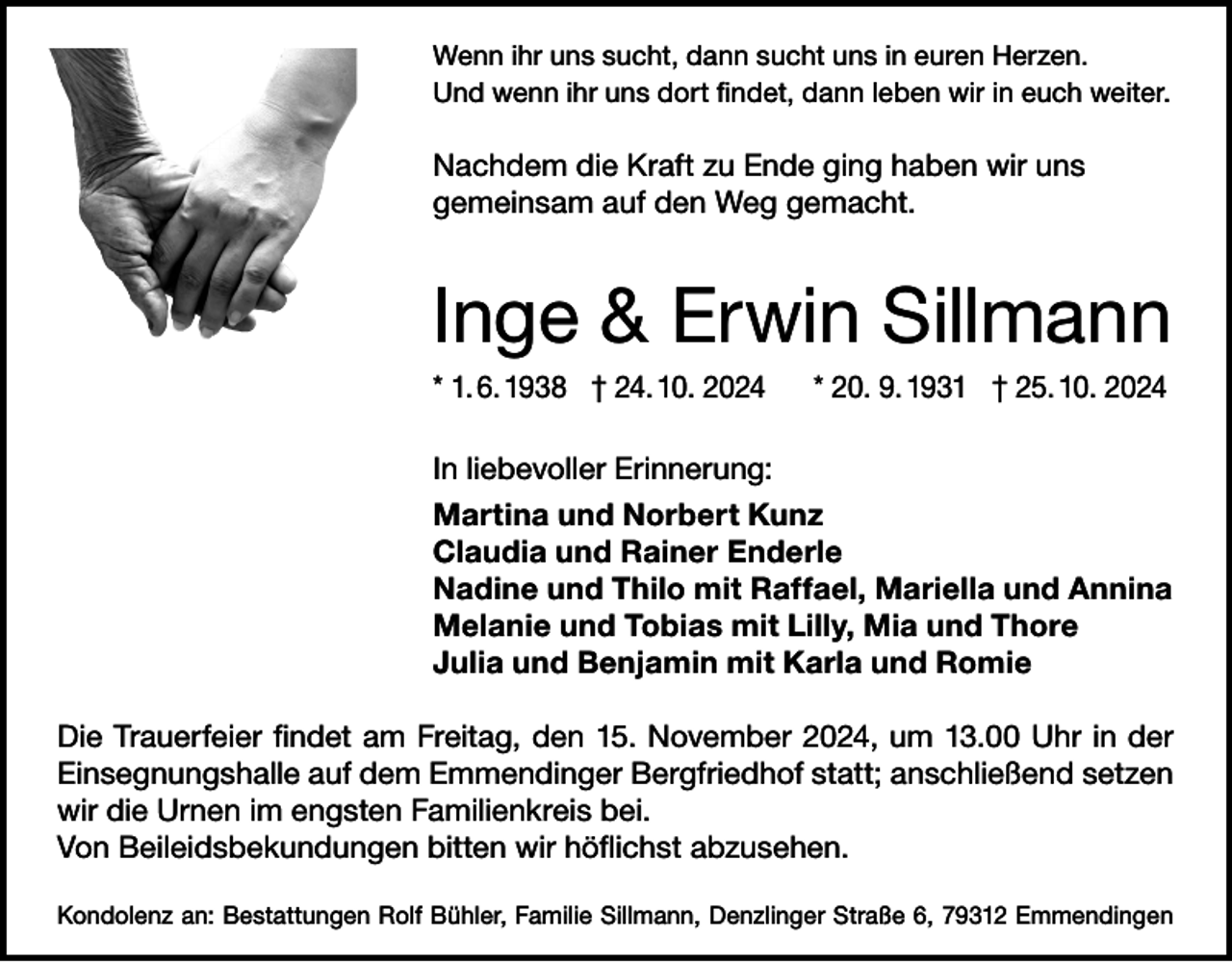 <p>Wenn ihr uns sucht, dann sucht uns in euren Herzen.<br />Und wenn ihr uns dort findet, dann leben wir in euch weiter.</p><p>Nachdem die Kraft zu Ende ging haben wir uns<br />gemeinsam auf den Weg gemacht.</p><p>Inge &amp; Erwin Sillmann<br />* 1. 6. 1938 † 24. 10. 2024</p><p>* 20. 9. 1931 † 25. 10. 2024</p><p>In liebevoller Erinnerung:<br />Martina und Norbert Kunz<br />Claudia und Rainer Enderle<br />Nadine und Thilo mit Raffael, Mariella und Annina<br />Melanie und Tobias mit Lilly, Mia und Thore<br />Julia und Benjamin mit Karla und Romie<br />Die Trauerfeier findet am Freitag, den 15. November 2024, um 13.00 Uhr in der<br />Einsegnungshalle auf dem Emmendinger Bergfriedhof statt; anschließend setzen<br />wir die Urnen im engsten Familienkreis bei.<br />Von Beileidsbekundungen bitten wir höflichst abzusehen.<br />Kondolenz an: Bestattungen Rolf Bühler, Familie Sillmann, Denzlinger Straße 6, 79312 Emmendingen</p>