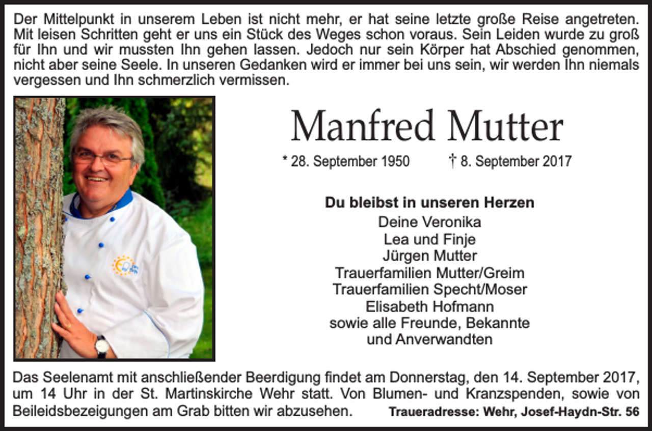 <p>Der Mittelpunkt in unserem Leben ist nicht mehr, er hat seine letzte große Reise angetreten.<br />Mit leisen Schritten geht er uns ein Stück des Weges schon voraus. Sein Leiden wurde zu groß<br />für Ihn und wir mussten Ihn gehen lassen. Jedoch nur sein Körper hat Abschied genommen,<br />nicht aber seine Seele. In unseren Gedanken wird er immer bei uns sein, wir werden Ihn niemals<br />vergessen und Ihn schmerzlich vermissen.</p><p>Manfred Mutter</p><p>* 28. September 1950</p><p>8. September 2017</p><p>Du bleibst in unseren Herzen<br />Deine Veronika<br />Lea und Finje<br />Jürgen Mutter<br />Trauerfamilien Mutter/Greim<br />Trauerfamilien Specht/Moser<br />Elisabeth Hofmann<br />sowie alle Freunde, Bekannte<br />und Anverwandten<br />Das Seelenamt mit anschließender Beerdigung findet am Donnerstag, den 14. September 2017,<br />um 14 Uhr in der St. Martinskirche Wehr statt. Von Blumen- und Kranzspenden, sowie von<br />Beileidsbezeigungen am Grab bitten wir abzusehen.<br />Traueradresse: Wehr, Josef-Haydn-Str. 56</p>