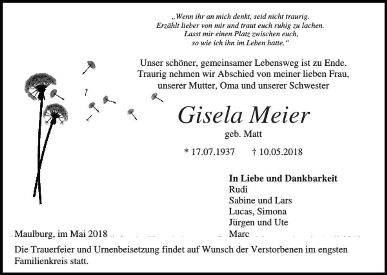 <p>„Wenn ihr an mich denkt, seid nicht traurig.<br />Erzählt lieber von mir und traut euch ruhig zu lachen.<br />Lasst mir einen Platz zwischen euch,<br />so wie ich ihn im Leben hatte.“</p><p>Unser schöner, gemeinsamer Lebensweg ist zu Ende.<br />Traurig nehmen wir Abschied von meiner lieben Frau,<br />unserer Mutter, Oma und unserer Schwester</p><p>Gisela Meier<br />geb. Matt<br />* 17.07.1937</p><p>† 10.05.2018</p><p>In Liebe und Dankbarkeit<br />Rudi<br />Sabine und Lars<br />Lucas, Simona<br />Jürgen und Ute<br />Maulburg, im Mai 2018<br />Marc<br />Die Trauerfeier mit anschließender Urnenbeisetzung findet am Montag, dem 9. April 2018,<br />Die Trauerfeier und Urnenbeisetzung findet auf Wunsch der Verstorbenen im engsten<br />Familienkreis statt.</p>