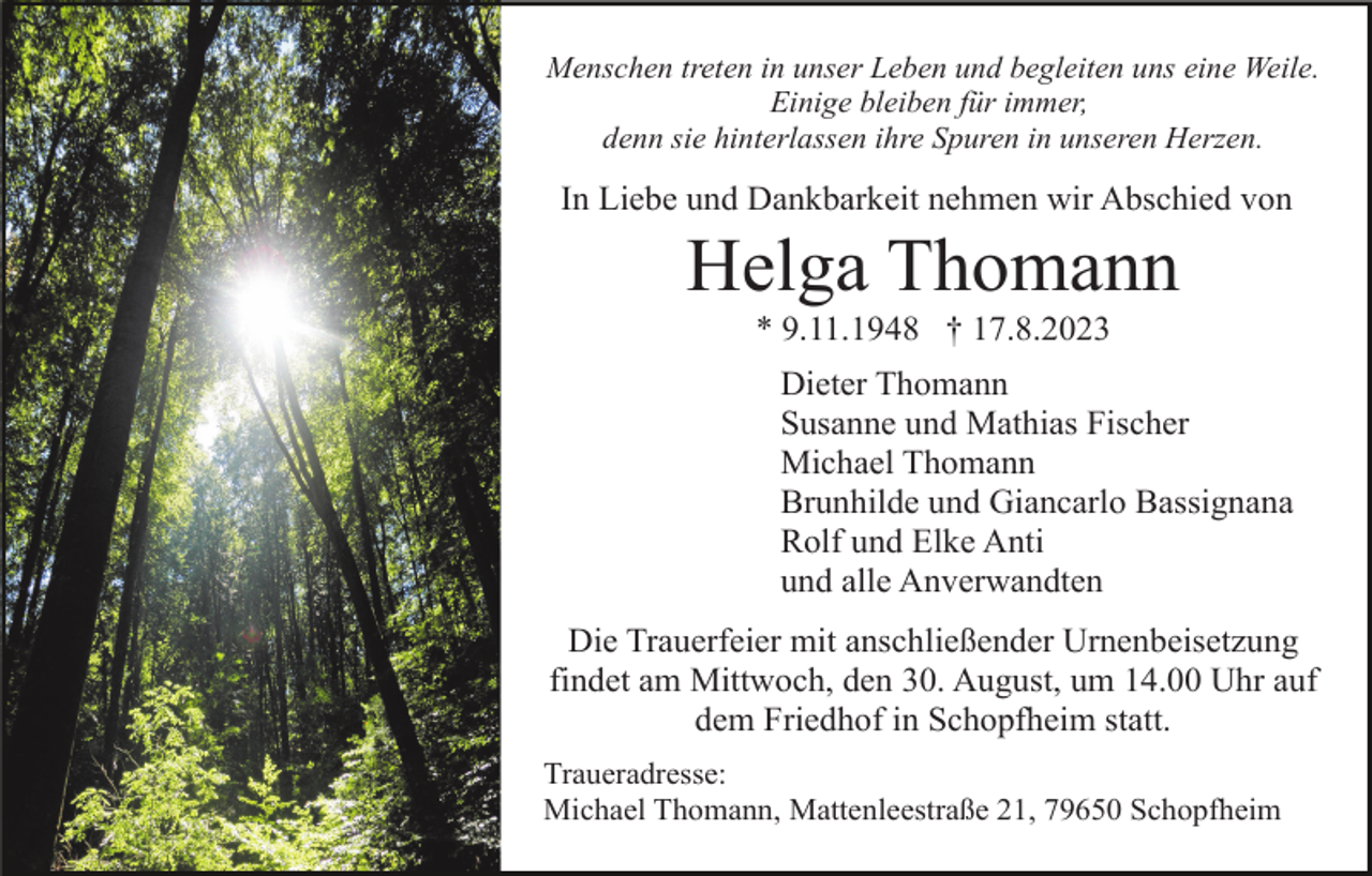 <p>Menschen treten in unser Leben und begleiten uns eine Weile.<br />Einige bleiben für immer,<br />denn sie hinterlassen ihre Spuren in unseren Herzen.</p><p>In Liebe und Dankbarkeit nehmen wir Abschied von</p><p>Helga Thomann<br />* 9.11.1948 † 17.8.2023<br />Dieter Thomann<br />Susanne und Mathias Fischer<br />Michael Thomann<br />Brunhilde und Giancarlo Bassignana<br />Rolf und Elke Anti<br />und alle Anverwandten<br />Die Trauerfeier mit anschließender Urnenbeisetzung<br />findet am Mittwoch, den 30. August, um 14.00 Uhr auf<br />dem Friedhof in Schopfheim statt.<br />Traueradresse:<br />Michael Thomann, Mattenleestraße 21, 79650 Schopfheim</p>