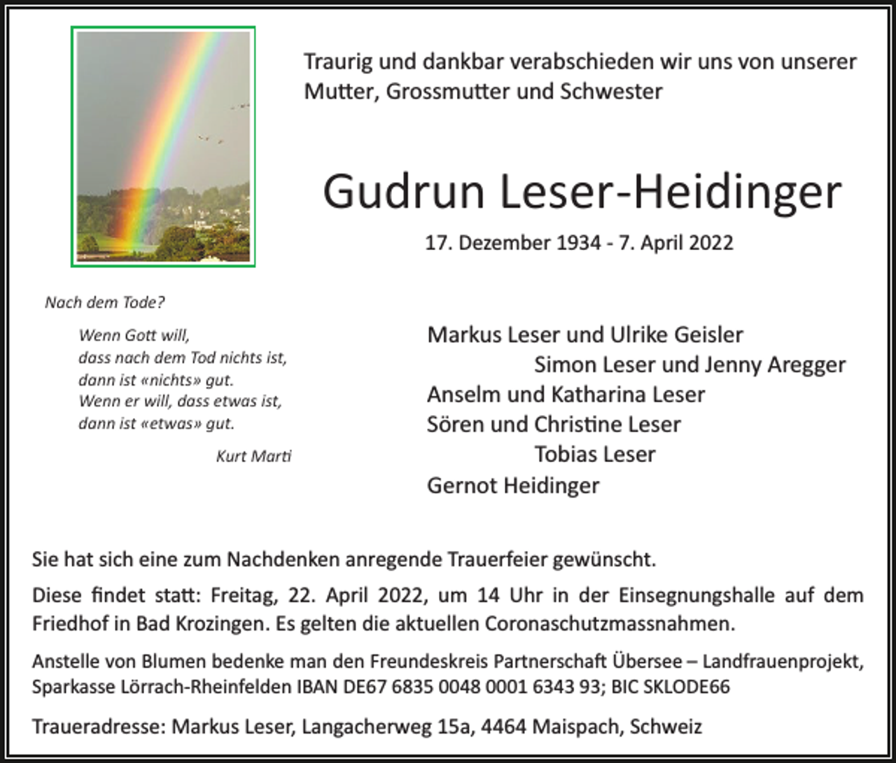 <p>Traurig und dankbar verabschieden wir uns von unserer<br />Mu�er, Grossmu�er und Schwester</p><p>Gudrun Leser­Heidinger<br />17. Dezember 1934 ­ 7. April 2022<br />Nach dem Tode?<br />Wenn Go� will,<br />dass nach dem Tod nichts ist,<br />dann ist «nichts» gut.<br />Wenn er will, dass etwas ist,<br />dann ist «etwas» gut.<br />Kurt Mar�</p><p>Markus Leser und Ulrike Geisler<br />Simon Leser und Jenny Aregger<br />Anselm und Katharina Leser<br />Sören und Chris�ne Leser<br />Tobias Leser<br />Gernot Heidinger</p><p>Sie hat sich eine zum Nachdenken anregende Trauerfeier gewünscht.<br />Diese ﬁndet sta�: Freitag, 22. April 2022, um 14 Uhr in der Einsegnungshalle auf dem<br />Friedhof in Bad Krozingen. Es gelten die aktuellen Coronaschutzmassnahmen.<br />Anstelle von Blumen bedenke man den Freundeskreis Partnerscha� Übersee – Landfrauenprojekt,<br />Sparkasse Lörrach­Rheinfelden IBAN DE67 6835 0048 0001 6343 93; BIC SKLODE66</p><p>Traueradresse: Markus Leser, Langacherweg 15a, 4464 Maispach, Schweiz</p>