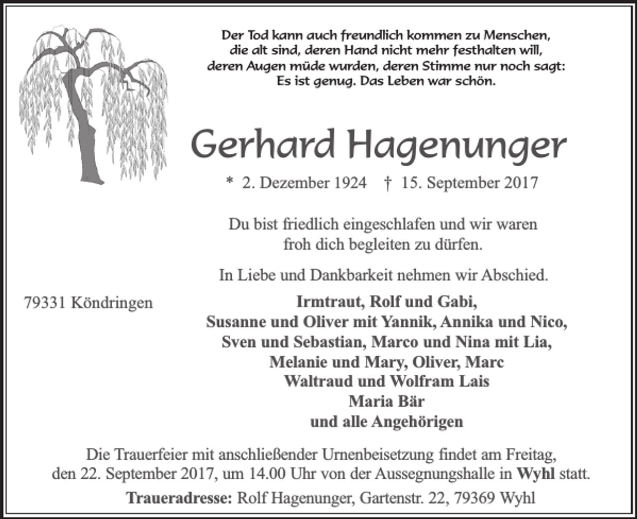 <p>DDer<br />e r TTod<br />o d kkann<br />a n n auch<br />a u c h ffreundlich<br />r e u n dli c h kkommen<br />o m m e n zzu<br />u Menschen,<br />M e n s c h e n,<br />die<br />alt sisind,<br />di<br />e alt<br />n d, dderen<br />e r e n Hand<br />H a n d nicht<br />ni c ht mehr<br />m e h r ffesthalten<br />e st h alt e n will,<br />will,<br />dderen<br />e r e n Augen<br />A u g e n müde<br />m ü d e wurden,<br />w u r d e n, dderen<br />e r e n Stimme<br />Sti m m e nur<br />n u r noch<br />n o c h ssagt:<br />a gt:<br />Es<br />E s i ist<br />st ggenug.<br />e n u g. Das<br />D a s LLeben<br />e b e n war<br />w a r sschön.<br />c h ö n.</p><p>GGerhard<br />e r h a r d Hagenunger<br />H a g e n u n g er<br />** 2.<br />2. Dezem<br />D e z e m ber<br />b er 11 †<br />† 15.<br />1 5. September<br />S e pt e m b er 22</p><p>DDuu bbist<br />ist friedlich<br />frie d lic h eeingeschlafen<br />in g e sc h la fe n uund<br />n d wir<br />w ir waren<br />wa re n<br />frohh ddich<br />fro<br />ic h bbegleiten<br />e g le ite n zzuu ddürfen.<br />ü rfe n .<br />In Liebe<br />In<br />L ie b e und<br />u n d Dankbarkeit<br />D a n k b a rk e it nehmen<br />ne h m e n wir<br />w ir Abschied.<br />A b sc h ie d .<br />779331<br />9 1 Köndringen<br />K ö n dri n g e n</p><p>Irmtraut,<br />Ir<br />m tr a u t, Rolf<br />Ro lf und<br />un d Gabi,<br />G a b i,<br />SSusanne<br />u sa n n e und<br />u n d Oliver<br />O liv e r mit<br />mit YYannik,<br />a n n ik , Annika<br />A n n ik a und<br />u n d Nico,<br />N ic o ,<br />SSven<br />v e n uund<br />n d SSebastian,<br />e b a stia n , Marco<br />Ma r c o und<br />u n d Nina<br />N in a mit<br />m it Lia,<br />Lia ,<br />M e la n ie und<br />u n d Mary,<br />M a r y , Oliver,<br />Oliv e r, Marc<br />Ma r c<br />Melanie<br />WWaltraud<br />a ltr a u d uund<br />n d WWolfram<br />o lfr a m LLais<br />a is<br />Maria<br />M a r ia Bär<br />Bär<br />u n d aalle<br />lle Angehörigen<br />A n g e h ö r ig e n<br />und</p><p>DDie<br />ie Trauerfeier<br />T ra u e rfe ie r mit<br />mit anschließender<br />an sc h lie ß e n d e r Urnenbeisetzung<br />Urn e n b e ise tz u n g ffindet<br />in d e t am<br />am FFreitag,<br />re ita g ,<br />d e n 222.<br />2 . September<br />Se p te m b e r 2017,<br />20 1 7 , um<br />um 114.00<br />4 . Uhr<br />U h r von<br />vo n dder<br />e r Aussegnungshalle<br />A u sse g n u n g sh a lle iinn WWyhl<br />y h l statt.<br />sta tt.<br />den<br />TTraueradresse:<br />r a u e r a d r e sse : Rolf<br />Ro lf Hagenunger,<br />Ha g e n u n g e r, Gartenstr.<br />Ga rte n str. 22,<br />22 , 79369<br />79 3 6 9 Wyhl<br />W yhl</p>