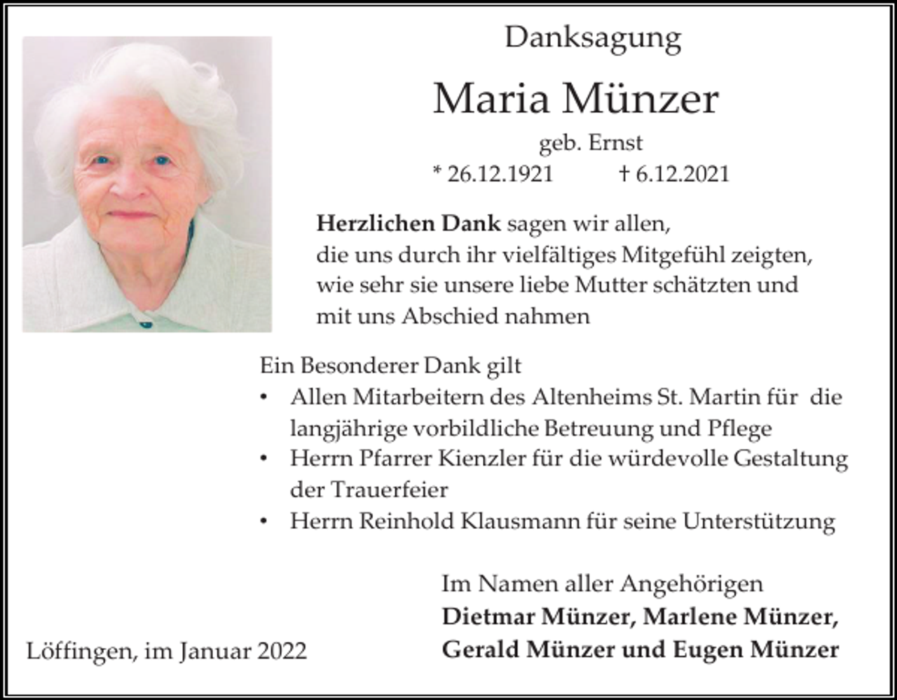 <p>Danksagung</p><p>Maria Münzer<br />geb. Ernst<br />* 26.12.1921<br />† 6.12.2021<br />Herzlichen Dank sagen wir allen,<br />die uns durch ihr vielfältiges Mitgefühl zeigten,<br />wie sehr sie unsere liebe Mutter schätzten und<br />mit uns Abschied nahmen<br />Ein Besonderer Dank gilt<br />• Allen Mitarbeitern des Altenheims St. Martin für die<br />langjährige vorbildliche Betreuung und Pflege<br />• Herrn Pfarrer Kienzler für die würdevolle Gestaltung<br />der Trauerfeier<br />• Herrn Reinhold Klausmann für seine Unterstützung</p><p>Löffingen, im Januar 2022</p><p>Im Namen aller Angehörigen<br />Dietmar Münzer, Marlene Münzer,<br />Gerald Münzer und Eugen Münzer</p>
