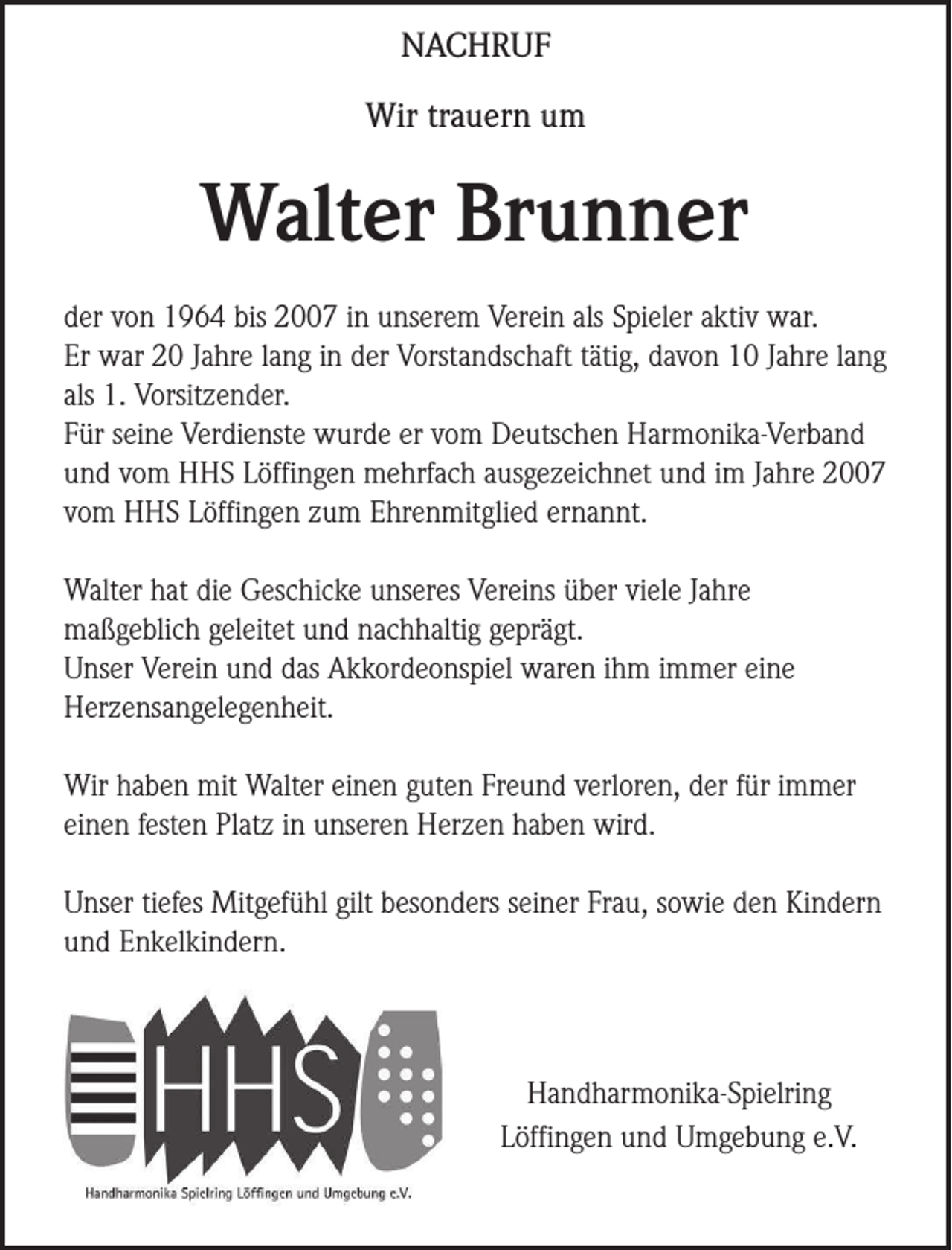 <p>NACHRUF<br />Wir trauern um</p><p>Walter Brunner<br />der von 1964 bis 2007 in unserem Verein als Spieler aktiv war.<br />Er war 20 Jahre lang in der Vorstandschaft tätig, davon 10 Jahre lang<br />als 1. Vorsitzender.<br />Für seine Verdienste wurde er vom Deutschen Harmonika-Verband<br />und vom HHS Löffingen mehrfach ausgezeichnet und im Jahre 2007<br />vom HHS Löffingen zum Ehrenmitglied ernannt.<br />Walter hat die Geschicke unseres Vereins über viele Jahre<br />maßgeblich geleitet und nachhaltig geprägt.<br />Unser Verein und das Akkordeonspiel waren ihm immer eine<br />Herzensangelegenheit.<br />Wir haben mit Walter einen guten Freund verloren, der für immer<br />einen festen Platz in unseren Herzen haben wird.<br />Unser tiefes Mitgefühl gilt besonders seiner Frau, sowie den Kindern<br />und Enkelkindern.</p><p>Handharmonika-Spielring<br />Löffingen und Umgebung e.V.</p>