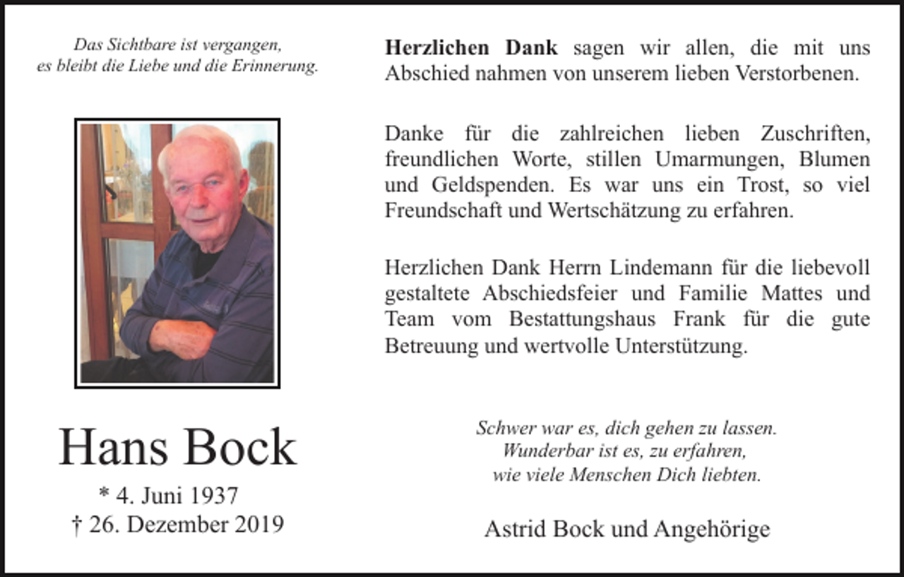 <p>Das Sichtbare ist vergangen,<br />es bleibt die Liebe und die Erinnerung.</p><p>Herzlichen Dank sagen wir allen, die mit uns<br />Abschied nahmen von unserem lieben Verstorbenen.<br />Danke für die zahlreichen lieben Zuschriften,<br />freundlichen Worte, stillen Umarmungen, Blumen<br />und Geldspenden. Es war uns ein Trost, so viel<br />Freundschaft und Wertschätzung zu erfahren.<br />Herzlichen Dank Herrn Lindemann für die liebevoll<br />gestaltete Abschiedsfeier und Familie Mattes und<br />Team vom Bestattungshaus Frank für die gute<br />Betreuung und wertvolle Unterstützung.</p><p>Hans Bock<br />* 4. Juni 1937<br />† 26. Dezember 2019</p><p>Schwer war es, dich gehen zu lassen.<br />Wunderbar ist es, zu erfahren,<br />wie viele Menschen Dich liebten.</p><p>Astrid Bock und Angehörige</p>