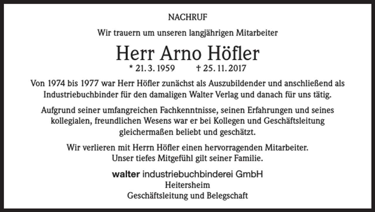 <p>NACHRUF<br />Wir trauern um unseren langjährigen Mitarbeiter</p><p>Herr Arno Höfler<br />* 21. 3. 1959</p><p>† 25. 11. 2017</p><p>Von 1974 bis 1977 war Herr Höfler zunächst als Auszubildender und anschließend als<br />Industriebuchbinder für den damaligen Walter Verlag und danach für uns tätig.<br />Aufgrund seiner umfangreichen Fachkenntnisse, seinen Erfahrungen und seines<br />kollegialen, freundlichen Wesens war er bei Kollegen und Geschäftsleitung<br />gleichermaßen beliebt und geschätzt.<br />Wir verlieren mit Herrn Höfler einen hervorragenden Mitarbeiter.<br />Unser tiefes Mitgefühl gilt seiner Familie.<br />walter industriebuchbinderei GmbH<br />Heitersheim<br />Geschäftsleitung und Belegschaft</p>