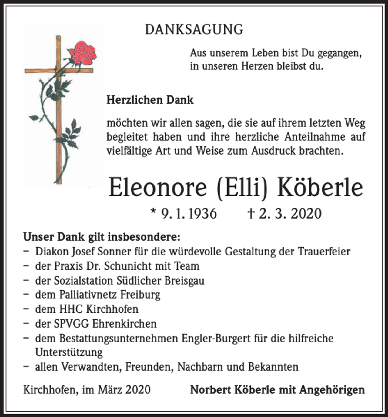 <p>DANKSAGUNG<br />Aus unserem Leben bist Du gegangen,<br />in unseren Herzen bleibst du.</p><p>Herzlichen Dank<br />möchten wir allen sagen, die sie auf ihrem letzten Weg<br />begleitet haben und ihre herzliche Anteilnahme auf<br />vielfältige Art und Weise zum Ausdruck brachten.</p><p>Eleonore (Elli) Köberle<br />* 9. 1. 1936 † 2. 3. 2020<br />Unser Dank gilt insbesondere:<br />– Diakon Josef Sonner für die würdevolle Gestaltung der Trauerfeier<br />– der Praxis Dr. Schunicht mit Team<br />– der Sozialstation Südlicher Breisgau<br />– dem Palliativnetz Freiburg<br />– dem HHC Kirchhofen<br />– der SPVGG Ehrenkirchen<br />– dem Bestattungsunternehmen Engler-Burgert für die hilfreiche<br />­Unterstützung<br />– allen Verwandten, Freunden, Nachbarn und Bekannten<br />Kirchhofen, im März 2020 Norbert Köberle mit Angehörigen</p>