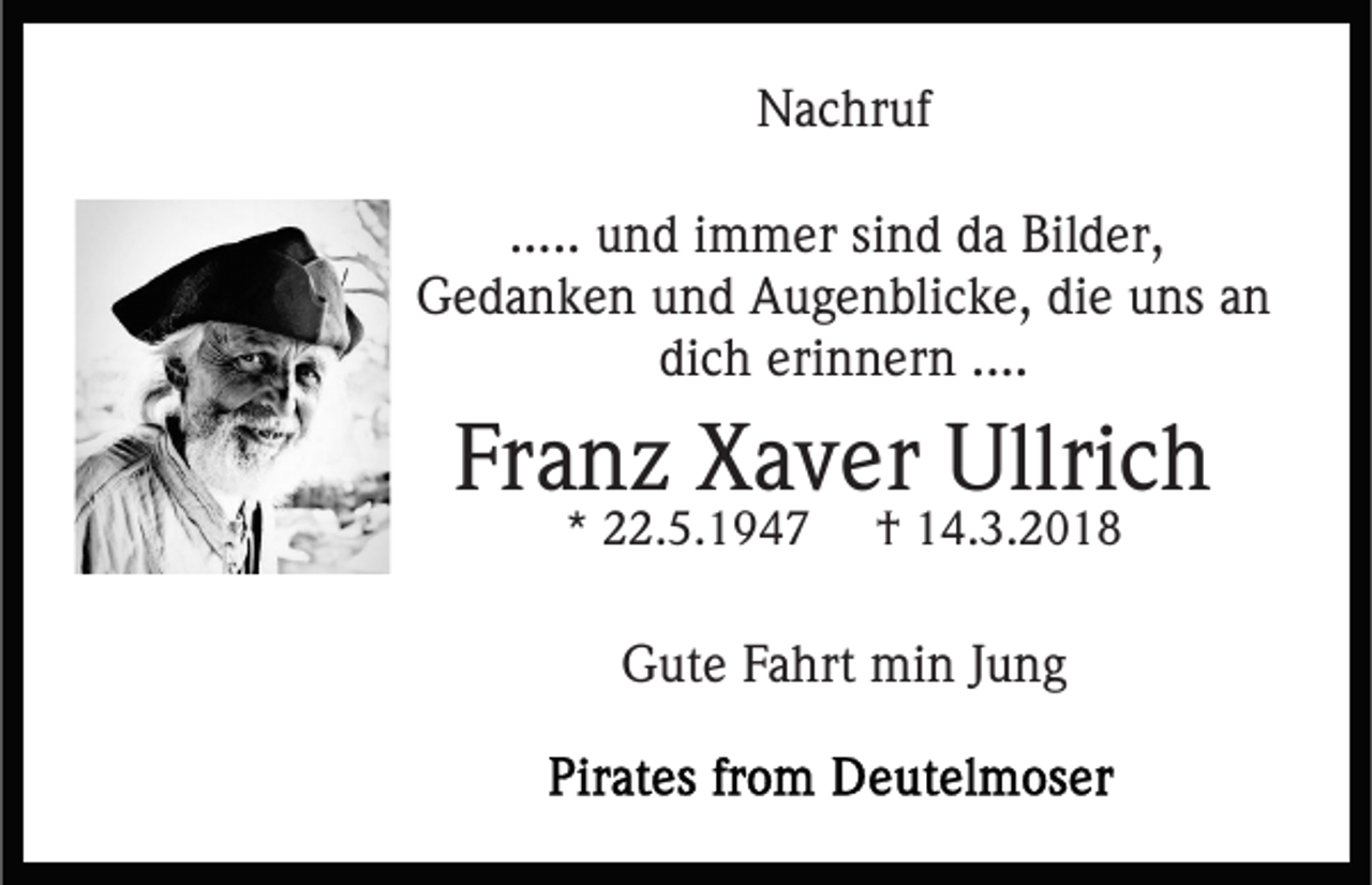 <p>Nachruf<br />N a c hr uf<br />..... und<br />u n d iimmer<br />m m er sind<br />si n d da<br />d a Bilder,<br />Bil d er,<br />G e d a n k e n uund<br />n d AAugenblicke,<br />u g e n bli c k e, die<br />di e uns<br />u ns aann<br />Gedanken<br />di c h eri<br />n n er n ....<br />dich<br />erinnern<br />....</p><p>Franz<br />Fr<br />a n z Xaver<br />X a v er Ullrich<br />Ullri c h<br />** 22.5.1947<br />. 5. 1 9 4 7</p><p>†<br />† 14.3.2018<br />1 4. 3. 2 0 1 8</p><p>GGute<br />ut e FFahrt<br />a hrt min<br />mi n J Jung<br />u ng</p>