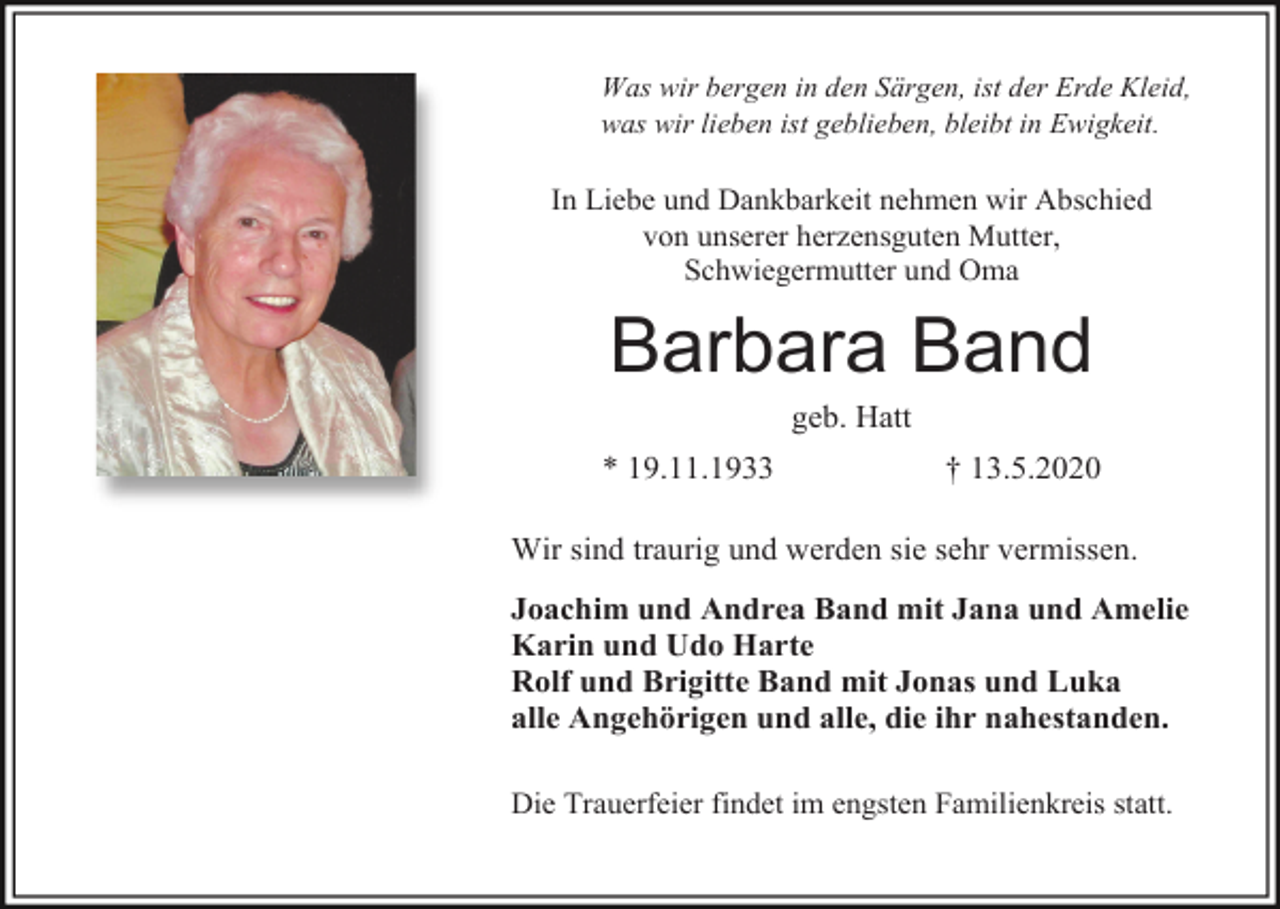 <p>Was wir bergen in den Särgen, ist der Erde Kleid,<br />was wir lieben ist geblieben, bleibt in Ewigkeit.</p><p>In Liebe und Dankbarkeit nehmen wir Abschied<br />von unserer herzensguten Mutter,<br />Schwiegermutter und Oma</p><p>Barbara Band<br />geb. Hatt<br />* 19.11.1933</p><p>† 13.5.2020</p><p>Wir sind traurig und werden sie sehr vermissen.<br />Joachim und Andrea Band mit Jana und Amelie<br />Karin und Udo Harte<br />Rolf und Brigitte Band mit Jonas und Luka<br />alle Angehörigen und alle, die ihr nahestanden.<br />Die Trauerfeier findet im engsten Familienkreis statt.</p>