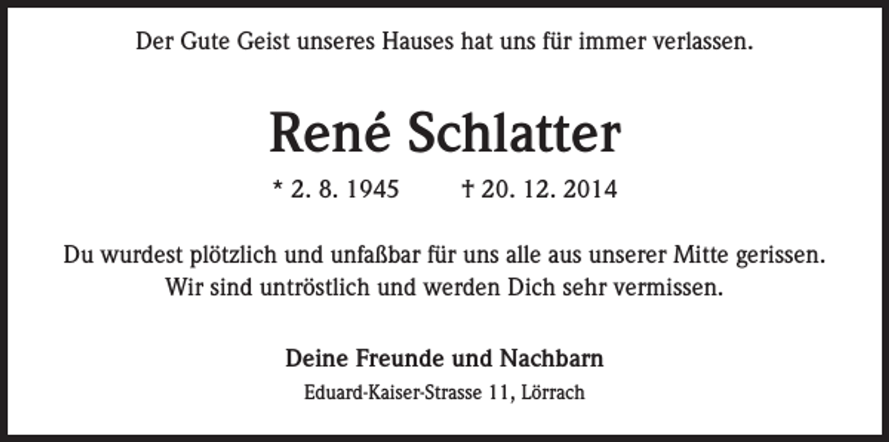 <p>Der Gute Geist unseres Hauses hat uns für immer verlassen.</p><p>René Schlatter<br />* 2. 8. 1945</p><p>† 20. 12. 2014</p><p>Du wurdest plötzlich und unfaßbar für uns alle aus unserer Mitte gerissen.<br />Wir sind untröstlich und werden Dich sehr vermissen.<br />Deine Freunde und Nachbarn<br />Eduard-Kaiser-Strasse 11, Lörrach</p>
