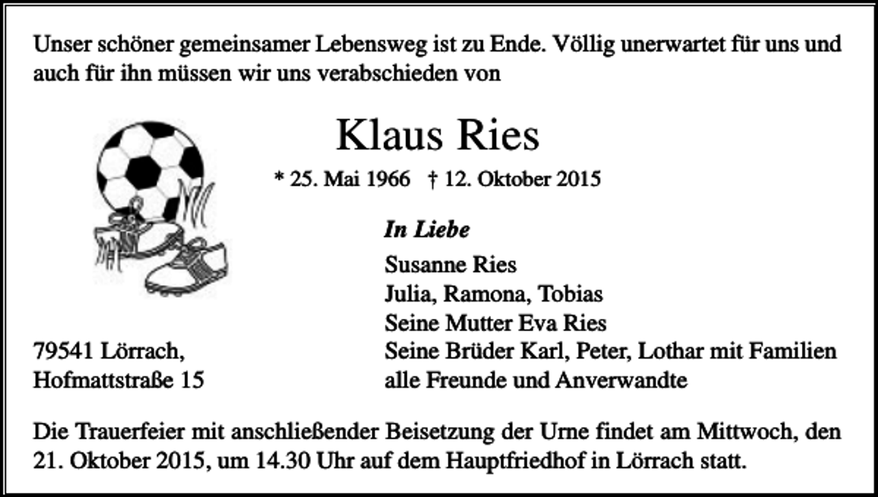 <p>Unser schöner gemeinsamer Lebensweg ist zu Ende. Völlig unerwartet für uns und<br />auch für ihn müssen wir uns verabschieden von</p><p>Klaus Ries<br />* 25. Mai 1966 † 12. Oktober 2015</p><p>79541 Lörrach,<br />Hofmattstraße 15</p><p>In Liebe<br />Susanne Ries<br />Julia, Ramona, Tobias<br />Seine Mutter Eva Ries<br />Seine Brüder Karl, Peter, Lothar mit Familien<br />alle Freunde und Anverwandte</p><p>Die Trauerfeier mit anschließender Beisetzung der Urne findet am Mittwoch, den<br />21. Oktober 2015, um 14.30 Uhr auf dem Hauptfriedhof in Lörrach statt.</p>