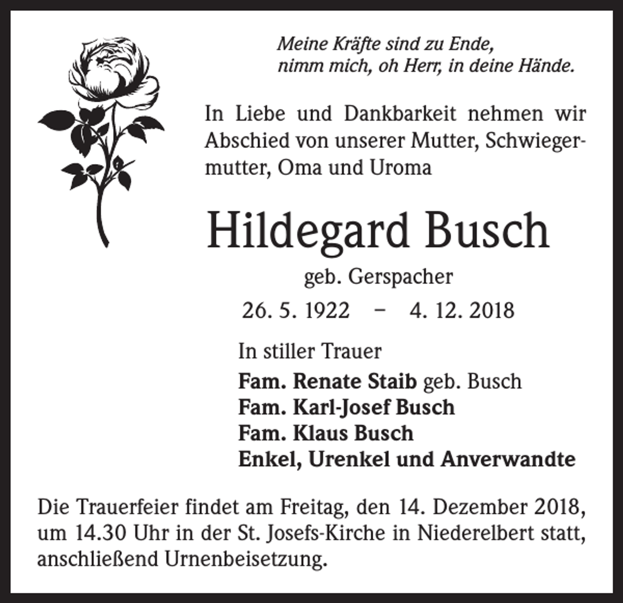 <p>Meine Kräfte sind zu Ende,<br />nimm mich, oh Herr, in deine Hände.</p><p>In Liebe und Dankbarkeit nehmen wir<br />Abschied von unserer Mutter, Schwiegermutter, Oma und Uroma</p><p>Hildegard Busch<br />geb. Gerspacher<br />26. 5. 1922 – 4. 12. 2018<br />In stiller Trauer<br />Fam. Renate Staib geb. Busch<br />Fam. Karl-Josef Busch<br />Fam. Klaus Busch<br />Enkel, Urenkel und Anverwandte<br />Die Trauerfeier findet am Freitag, den 14. Dezember 2018,<br />um 14.30 Uhr in der St. Josefs-Kirche in Niederelbert statt,<br />anschließend Urnenbeisetzung.</p>