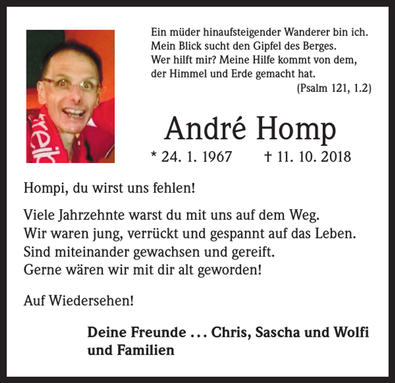 <p>Ein müder hinaufsteigender Wanderer bin ich.<br />Mein Blick sucht den Gipfel des Berges.<br />Wer hilft mir? Meine Hilfe kommt von dem,<br />der Himmel und Erde gemacht hat.</p><p>(Psalm 121, 1.2)</p><p>André Homp</p><p>* 24. 1. 1967 † 11. 10. 2018<br />Hompi, du wirst uns fehlen!<br />Viele Jahrzehnte warst du mit uns auf dem Weg.<br />Wir waren jung, verrückt und gespannt auf das Leben.<br />Sind miteinander gewachsen und gereift.<br />Gerne wären wir mit dir alt geworden!<br />Auf Wiedersehen!<br />Deine Freunde . . . Chris, Sascha und Wolfi<br />und Familien</p>