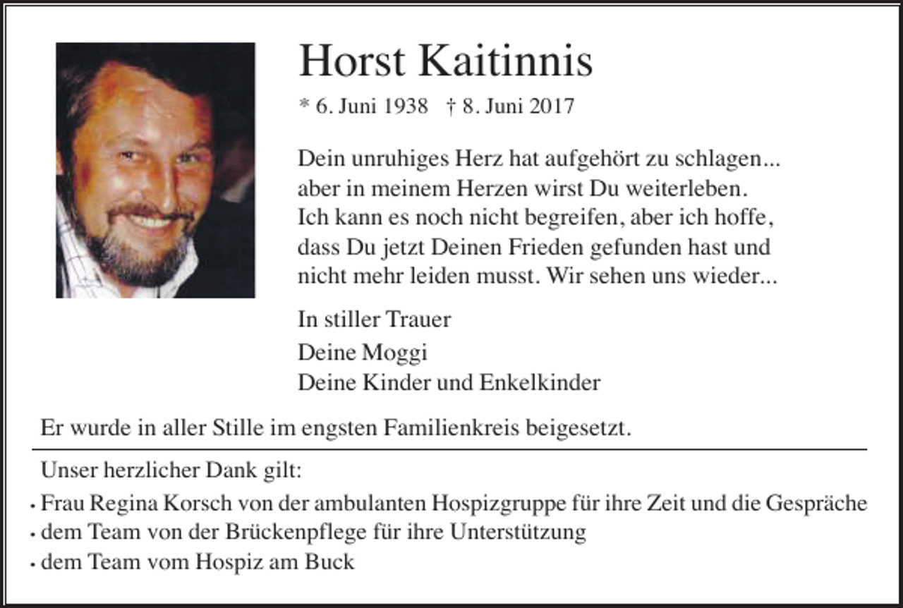 <p>Horst Kaitinnis<br />* 6. Juni 1938 † 8. Juni 2017</p><p>Dein unruhiges Her hat aufgehört u schlagen...<br />aber in meinem Her en wirst Du weiterleben.<br />Ich kann es noch nicht begreifen, aber ich hoffe,<br />dass Du jet t Deinen Frieden gefunden hast und<br />nicht mehr leiden musst. Wir sehen uns wieder...<br />In stiller Trauer<br />Deine Moggi<br />Deine Kinder und Enkelkinder<br />Er wurde in aller Stille im engsten Familienkreis beigeset t.<br />Unser her licher Dank gilt:<br />• Frau Regina Korsch von der ambulanten Hospi gruppe für ihre Zeit und die Gespräche<br />• dem Team von der Brückenpflege für ihre Unterstüt ung<br />• dem Team vom Hospi am Buck</p>