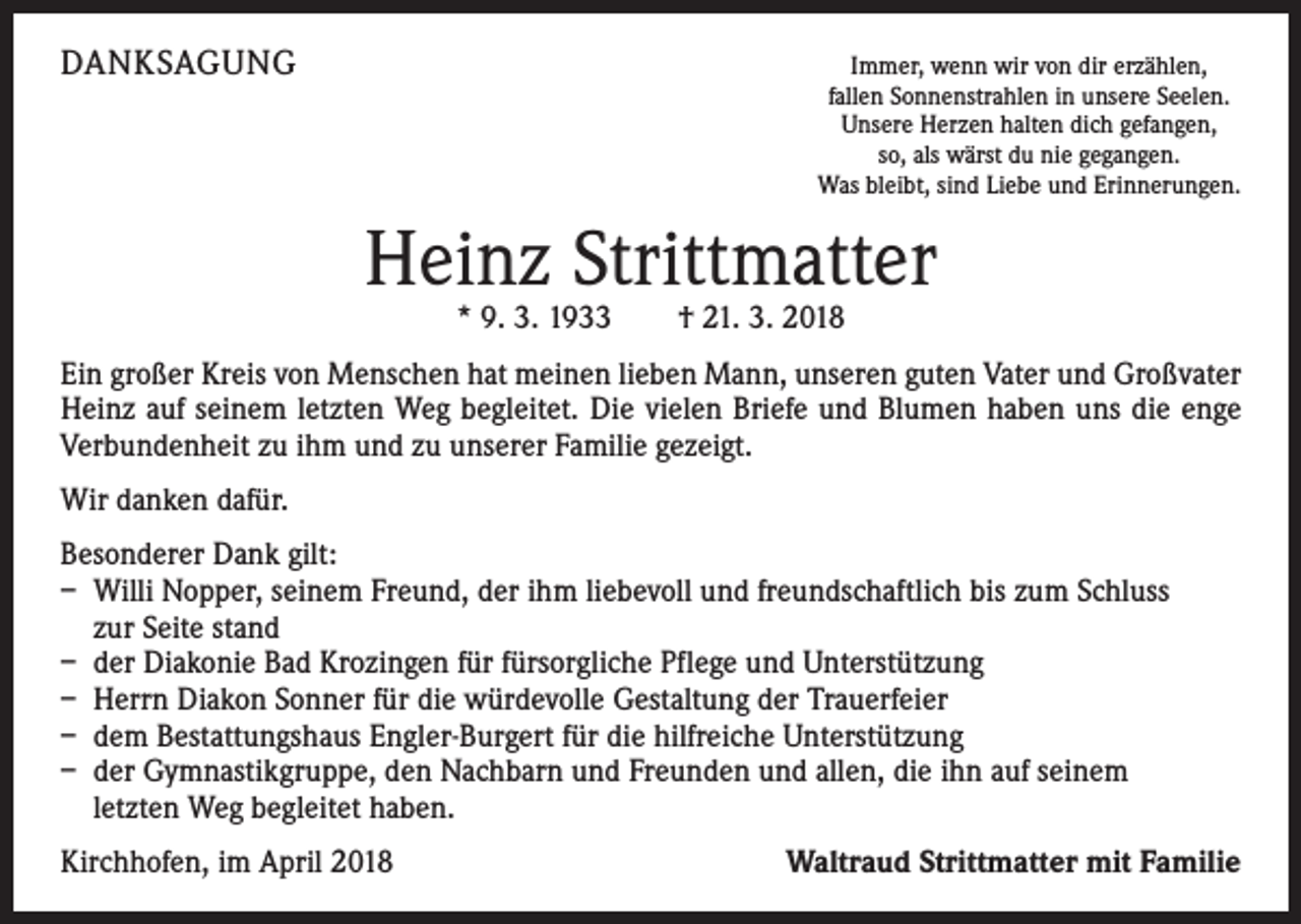 <p>DANKSAGUNG</p><p>Immer, wenn wir von dir erzählen,<br />fallen Sonnenstrahlen in unsere Seelen.<br />Unsere Herzen halten dich gefangen,<br />so, als wärst du nie gegangen.<br />Was bleibt, sind Liebe und Erinnerungen.</p><p>Heinz Strittmatter<br />* 9. 3. 1933 † 21. 3. 2018</p><p>Ein großer Kreis von Menschen hat meinen lieben Mann, unseren guten Vater und Großvater<br />Heinz auf seinem letzten Weg begleitet. Die vielen Briefe und Blumen haben uns die enge<br />Verbundenheit zu ihm und zu unserer Familie gezeigt.<br />Wir danken dafür.<br />Besonderer Dank gilt:<br />– Willi Nopper, seinem Freund, der ihm liebevoll und freundschaftlich bis zum Schluss<br />zur Seite stand<br />– der Diakonie Bad Krozingen für fürsorgliche Pflege und Unterstützung<br />– Herrn Diakon Sonner für die würdevolle Gestaltung der Trauerfeier<br />– dem Bestattungshaus Engler-Burgert für die hilfreiche Unterstützung<br />– der Gymnastikgruppe, den Nachbarn und Freunden und allen, die ihn auf seinem<br />letzten Weg begleitet haben.<br />Kirchhofen, im April 2018</p><p>Waltraud Strittmatter mit Familie</p>