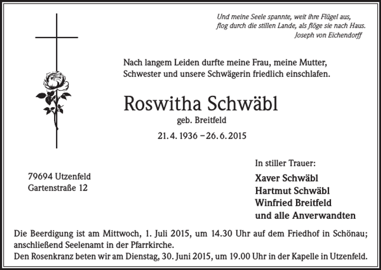 <p>Und meine Seele spannte, weit ihre Flügel aus,<br />flog durch die stillen Lande, als flöge sie nach Haus.</p><p>Joseph von Eichendorff</p><p>Nach langem Leiden durfte meine Frau, meine Mutter,<br />Schwester und unsere Schwägerin friedlich einschlafen.</p><p>Roswitha Schwäbl<br />geb. Breitfeld</p><p>21. 4. 1936 – 26. 6. 2015<br />In stiller Trauer:<br />79694 Utzenfeld<br />Gartenstraße 12</p><p>Xaver Schwäbl<br />Hartmut Schwäbl<br />Winfried Breitfeld<br />und alle Anverwandten</p><p>Die Beerdigung ist am Mittwoch, 1. Juli 2015, um 14.30 Uhr auf dem Friedhof in Schönau;<br />anschließend Seelenamt in der Pfarrkirche.<br />Den Rosenkranz beten wir am Dienstag, 30. Juni 2015, um 19.00 Uhr in der Kapelle in Utzenfeld.</p>