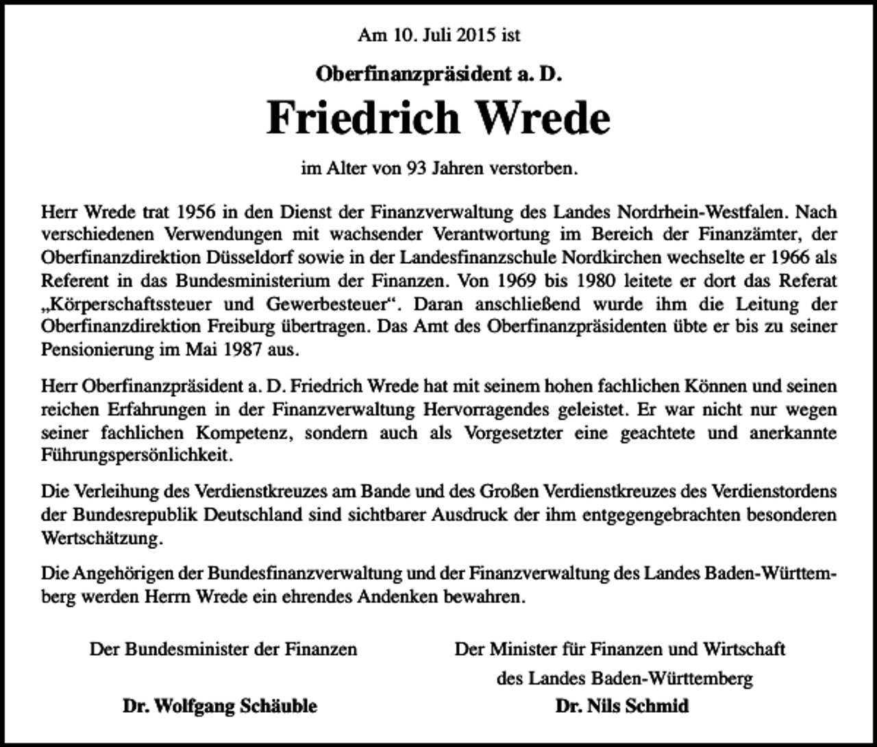 <p>Am 10. Juli 2015 ist</p><p>Oberfinanzpräsident a. D.</p><p>Friedrich Wrede<br />im Alter von 93 Jahren verstorben.</p><p>Herr Wrede trat 1956 in den Dienst der Finanzverwaltung des Landes Nordrhein-Westfalen. Nach<br />verschiedenen Verwendungen mit wachsender Verantwortung im Bereich der Finanzämter, der<br />Oberfinanzdirektion Düsseldorf sowie in der Landesfinanzschule Nordkirchen wechselte er 1966 als<br />Referent in das Bundesministerium der Finanzen. Von 1969 bis 1980 leitete er dort das Referat<br />„Körperschaftssteuer und Gewerbesteuer“. Daran anschließend wurde ihm die Leitung der<br />Oberfinanzdirektion Freiburg übertragen. Das Amt des Oberfinanzpräsidenten übte er bis zu seiner<br />Pensionierung im Mai 1987 aus.<br />Herr Oberfinanzpräsident a. D. Friedrich Wrede hat mit seinem hohen fachlichen Können und seinen<br />reichen Erfahrungen in der Finanzverwaltung Hervorragendes geleistet. Er war nicht nur wegen<br />seiner fachlichen Kompetenz, sondern auch als Vorgesetzter eine geachtete und anerkannte<br />Führungspersönlichkeit.<br />Die Verleihung des Verdienstkreuzes am Bande und des Großen Verdienstkreuzes des Verdienstordens<br />der Bundesrepublik Deutschland sind sichtbarer Ausdruck der ihm entgegengebrachten besonderen<br />Wertschätzung.<br />Die Angehörigen der Bundesfinanzverwaltung und der Finanzverwaltung des Landes Baden-Württemberg werden Herrn Wrede ein ehrendes Andenken bewahren.<br />Der Bundesminister der Finanzen<br />Dr. Wolfgang Schäuble</p><p>Der Minister für Finanzen und Wirtschaft<br />des Landes Baden-Württemberg<br />Dr. Nils Schmid</p>