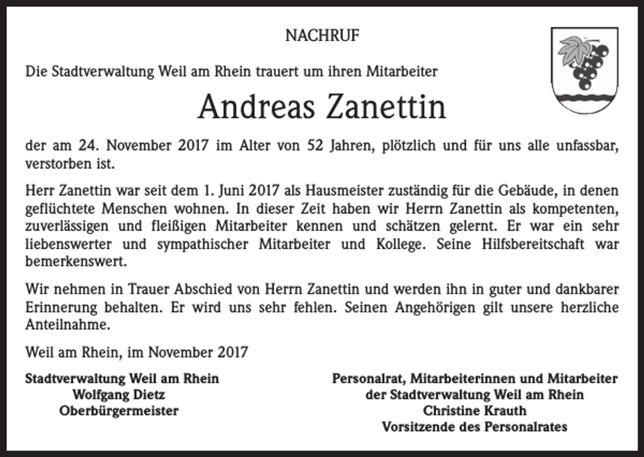 <p>NACHRUF<br />Die Stadtverwaltung Weil am Rhein trauert um ihren Mitarbeiter</p><p>Andreas Zanettin<br />der am 24. November 2017 im Alter von 52 Jahren, plötzlich und für uns alle unfassbar,<br />verstorben ist.<br />Herr Zanettin war seit dem 1. Juni 2017 als Hausmeister zuständig für die Gebäude, in denen<br />geflüchtete Menschen wohnen. In dieser Zeit haben wir Herrn Zanettin als kompetenten,<br />zuverlässigen und fleißigen Mitarbeiter kennen und schätzen gelernt. Er war ein sehr<br />liebenswerter und sympathischer Mitarbeiter und Kollege. Seine Hilfsbereitschaft war<br />bemerkenswert.<br />Wir nehmen in Trauer Abschied von Herrn Zanettin und werden ihn in guter und dankbarer<br />Erinnerung behalten. Er wird uns sehr fehlen. Seinen Angehörigen gilt unsere herzliche<br />Anteilnahme.<br />Weil am Rhein, im November 2017<br />Stadtverwaltung Weil am Rhein</p><p>Wolfgang Dietz</p><p>Oberbürgermeister</p><p>Personalrat, Mitarbeiterinnen und Mitarbeiter<br />der Stadtverwaltung Weil am Rhein<br />Christine Krauth<br />Vorsitzende des Personalrates</p>