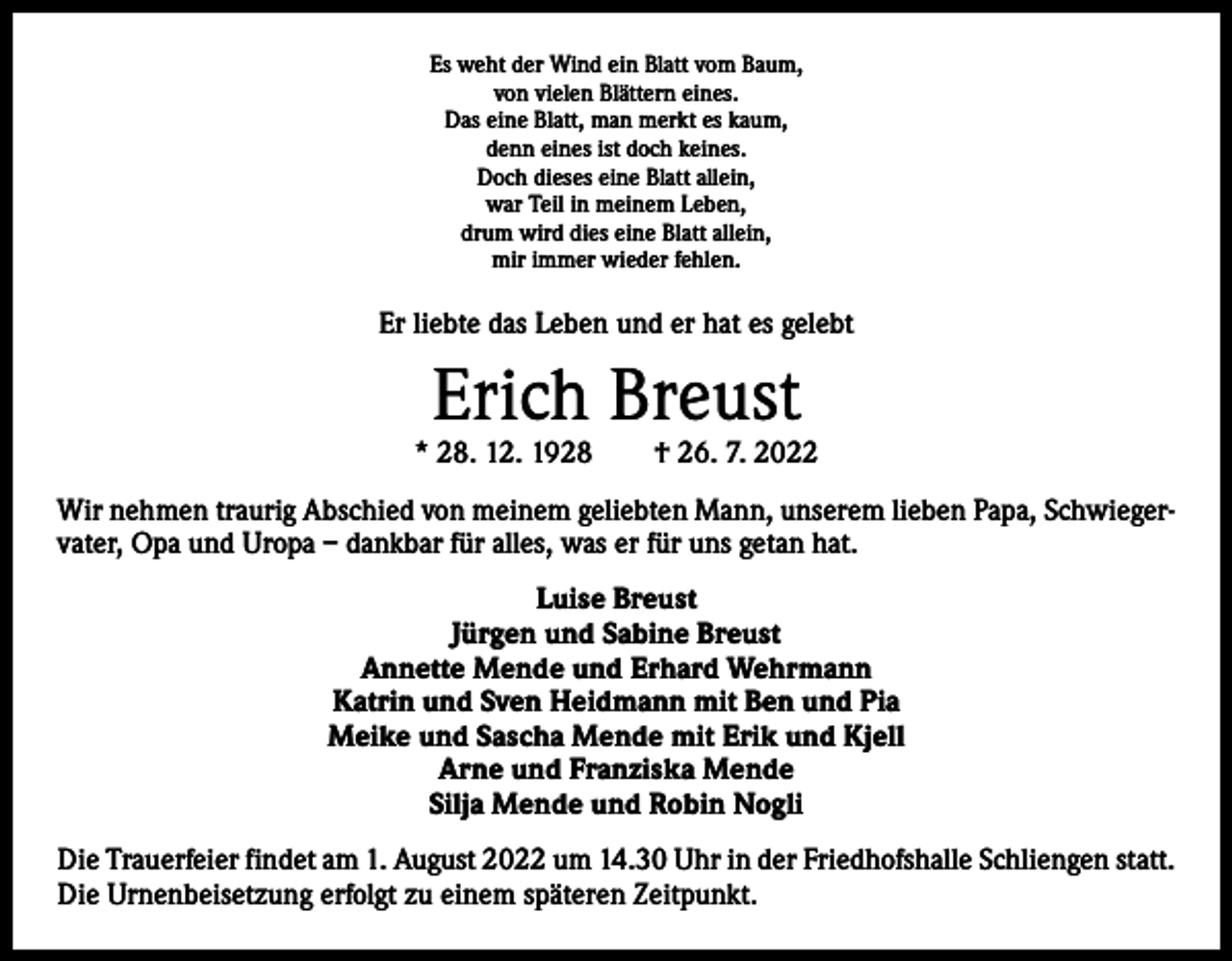 <p>Es weht der Wind ein Blatt vom Baum,<br />von vielen Blättern eines.<br />Das eine Blatt, man merkt es kaum,<br />denn eines ist doch keines.<br />Doch dieses eine Blatt allein,<br />war Teil in meinem Leben,<br />drum wird dies eine Blatt allein,<br />mir immer wieder fehlen.</p><p>Er liebte das Leben und er hat es gelebt</p><p>Erich Breust</p><p>* 28. 12. 1928 † 26. 7. 2022<br />Wir nehmen traurig Abschied von meinem geliebten Mann, unserem lieben Papa, Schwiegervater, Opa und Uropa – dankbar für alles, was er für uns getan hat.<br />Luise Breust<br />Jürgen und Sabine Breust<br />Annette Mende und Erhard Wehrmann<br />Katrin und Sven Heidmann mit Ben und Pia<br />Meike und Sascha Mende mit Erik und Kjell<br />Arne und Franziska Mende<br />Silja Mende und Robin Nogli<br />Die Trauerfeier findet am 1. August 2022 um 14.30 Uhr in der Friedhofshalle Schliengen statt.<br />Die Urnenbeisetzung erfolgt zu einem späteren Zeitpunkt.</p>