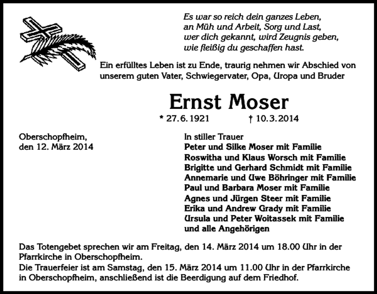 <p>Es war so reich dein ganzes Leben,<br />an Müh und Arbeit, Sorg und Last,<br />wer dich gekannt, wird Zeugnis geben,<br />wie fleißig du geschaffen hast.<br />Ein erfülltes Leben ist zu Ende, traurig nehmen wir Abschied von<br />unserem guten Vater, Schwiegervater, Opa, Uropa und Bruder</p><p>Ernst Moser</p><p>* 27. 6. 1921<br />Oberschopfheim,<br />den 12. März 2014</p><p>† 10. 3. 2014</p><p>In stiller Trauer<br />Peter und Silke Moser mit Familie<br />Roswitha und Klaus Worsch mit Familie<br />Brigitte und Gerhard Schmidt mit Familie<br />Annemarie und Uwe Böhringer mit Familie<br />Paul und Barbara Moser mit Familie<br />Agnes und Jürgen Steer mit Familie<br />Erika und Andrew Grady mit Familie<br />Ursula und Peter Woitassek mit Familie<br />und alle Angehörigen</p><p>Das Totengebet sprechen wir am Freitag, den 14. März 2014 um 18.00 Uhr in der<br />Pfarrkirche in Oberschopfheim.<br />Die Trauerfeier ist am Samstag, den 15. März 2014 um 11.00 Uhr in der Pfarrkirche<br />in Oberschopfheim, anschließend ist die Beerdigung auf dem Friedhof.</p>