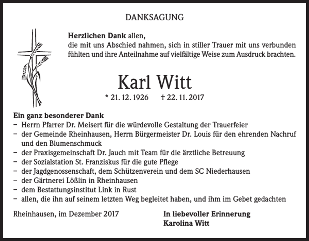 <p>DANKSAGUNG<br />Herzlichen Dank allen,<br />die mit uns Abschied nahmen, sich in stiller Trauer mit uns verbunden<br />fühlten und ihre Anteilnahme auf vielfältige Weise zum Ausdruck brachten.</p><p>Karl Witt</p><p>* 21. 12. 1926 † 22. 11. 2017<br />Ein ganz besonderer Dank<br />– Herrn Pfarrer Dr. Meisert für die würdevolle Gestaltung der Trauerfeier<br />– der Gemeinde Rheinhausen, Herrn Bürgermeister Dr. Louis für den ehrenden Nachruf<br />und den Blumenschmuck<br />– der Praxisgemeinschaft Dr. Jauch mit Team für die ärztliche Betreuung<br />– der Sozialstation St. Franziskus für die gute Pflege<br />– der Jagdgenossenschaft, dem Schützenverein und dem SC Niederhausen<br />– der Gärtnerei Lößlin in Rheinhausen<br />– dem Bestattungsinstitut Link in Rust<br />– allen, die ihn auf seinem letzten Weg begleitet haben, und ihm im Gebet gedachten<br />Rheinhausen, im Dezember 2017 In liebevoller Erinnerung<br />Karolina Witt</p>