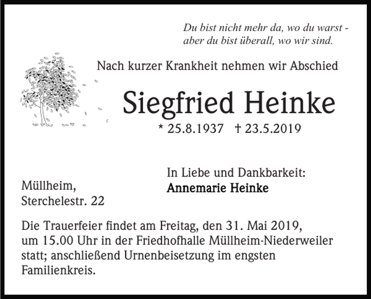 <p>Du bist nicht mehr da, wo du warst aber du bist überall, wo wir sind.</p><p>Nach kurzer Krankheit nehmen wir Abschied</p><p>Siegfried Heinke<br />* 25.8.1937 † 23.5.2019</p><p>Müllheim,<br />Sterchelestr. 22</p><p>In Liebe und Dankbarkeit:</p><p>Die Trauerfeier findet am Freitag, den 31. Mai 2019,<br />um 15.00 Uhr in der Friedhofhalle Müllheim-Niederweiler<br />statt; anschließend Urnenbeisetzung im engsten<br />Familienkreis.</p>