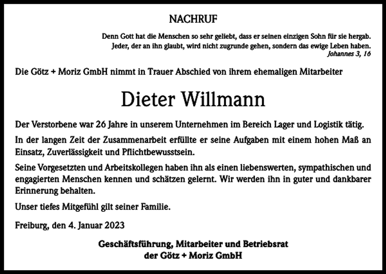 <p>NACHRUF<br />Denn Gott hat die Menschen so sehr geliebt, dass er seinen einzigen Sohn für sie hergab.<br />Jeder, der an ihn glaubt, wird nicht zugrunde gehen, sondern das ewige Leben haben.<br />Johannes 3, 16</p><p>Die Götz + Moriz GmbH nimmt in Trauer Abschied von ihrem ehemaligen Mitarbeiter</p><p>Dieter Willmann<br />Der Verstorbene war 26 Jahre in unserem Unternehmen im Bereich Lager und Logistik tätig.<br />In der langen Zeit der Zusammenarbeit erfüllte er seine Aufgaben mit einem hohen Maß an<br />Einsatz, Zuverlässigkeit und Pflichtbewusstsein.<br />Seine Vorgesetzten und Arbeitskollegen haben ihn als einen liebenswerten, sympathischen und<br />engagierten Menschen kennen und schätzen gelernt. Wir werden ihn in guter und dankbarer<br />Erinnerung behalten.<br />Unser tiefes Mitgefühl gilt seiner Familie.<br />Freiburg, den 4. Januar 2023<br />Geschäftsführung, Mitarbeiter und Betriebsrat<br />der Götz + Moriz GmbH</p>