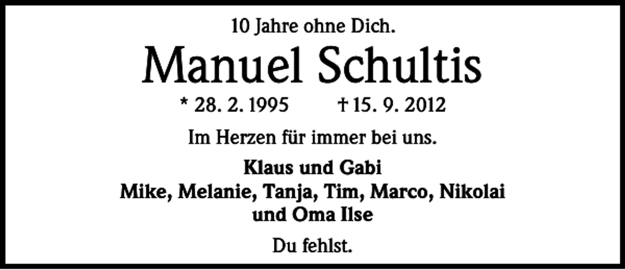 <p>10 Jahre ohne Dich.</p><p>Manuel Schultis<br />* 28. 2. 1995</p><p>† 15. 9. 2012</p><p>Im Herzen für immer bei uns.<br />Klaus und Gabi<br />Mike, Melanie, Tanja, Tim, Marco, Nikolai<br />und Oma Ilse<br />Du fehlst.</p>