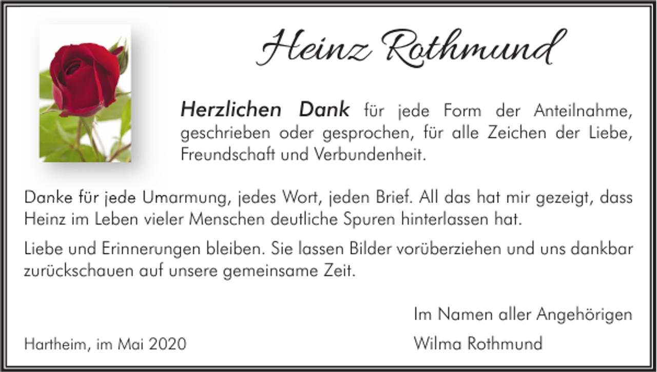 <p>Heinz Rothmund<br />Herzlichen Dank für jede Form der Anteilnahme,</p><p>geschrieben oder gesprochen, für alle Zeichen der Liebe,<br />Freundschaft und Verbundenheit.<br />Danke für jede Umarmung, jedes Wort, jeden Brief. All das hat mir gezeigt, dass<br />Heinz im Leben vieler Menschen deutliche Spuren hinterlassen hat.<br />Liebe und Erinnerungen bleiben. Sie lassen Bilder vorüberziehen und uns dankbar<br />zurückschauen auf unsere gemeinsame Zeit.<br />Im Namen aller Angehörigen<br />Hartheim, im Mai 2020</p><p>Wilma Rothmund</p>