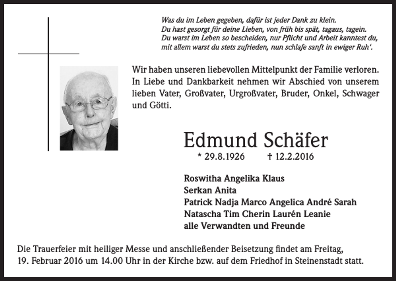 <p>Was du im Leben gegeben, dafür ist jeder Dank zu klein.<br />Du hast gesorgt für deine Lieben, von früh bis spät, tagaus, tagein.<br />Du warst im Leben so bescheiden, nur Pflicht und Arbeit kanntest du,<br />mit allem warst du stets zufrieden, nun schlafe sanft in ewiger Ruh‘.</p><p>Wir haben unseren liebevollen Mittelpunkt der Familie verloren.<br />In Liebe und Dankbarkeit nehmen wir Abschied von unserem<br />lieben Vater, Großvater, Urgroßvater, Bruder, Onkel, Schwager<br />und Götti.</p><p>Edmund Schäfer<br />* 29.8.1926</p><p>† 12.2.2016</p><p>Roswitha Angelika Klaus<br />Serkan Anita<br />Patrick Nadja Marco Angelica André Sarah<br />Natascha Tim Cherin Laurén Leanie<br />alle Verwandten und Freunde<br />Die Trauerfeier mit heiliger Messe und anschließender Beisetzung findet am Freitag,<br />19. Februar 2016 um 14.00 Uhr in der Kirche bzw. auf dem Friedhof in Steinenstadt statt.</p>