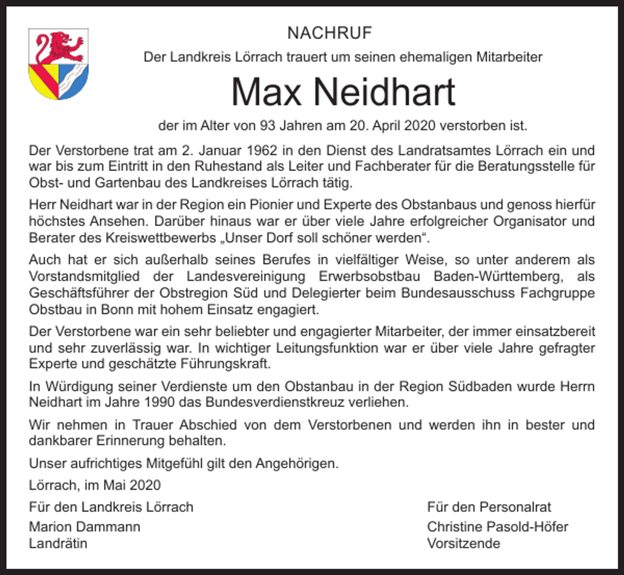 <p>NACHRUF<br />Der Landkreis Lörrach trauert um seinen ehemaligen Mitarbeiter</p><p>Max Neidhart</p><p>der im Alter von 93 Jahren am 20. April 2020 verstorben ist.<br />Der Verstorbene trat am 2. Januar 1962 in den Dienst des Landratsamtes Lörrach ein und<br />war bis zum Eintritt in den Ruhestand als Leiter und Fachberater für die Beratungsstelle für<br />Obst- und Gartenbau des Landkreises Lörrach tätig.<br />Herr Neidhart war in der Region ein Pionier und Experte des Obstanbaus und genoss hierfür<br />höchstes Ansehen. Darüber hinaus war er über viele Jahre erfolgreicher Organisator und<br />Berater des Kreiswettbewerbs „Unser Dorf soll schöner werden“.<br />Auch hat er sich außerhalb seines Berufes in vielfältiger Weise, so unter anderem als<br />Vorstandsmitglied der Landesvereinigung Erwerbsobstbau Baden-Württemberg, als<br />Geschäftsführer der Obstregion Süd und Delegierter beim Bundesausschuss Fachgruppe<br />Obstbau in Bonn mit hohem Einsatz engagiert.<br />Der Verstorbene war ein sehr beliebter und engagierter Mitarbeiter, der immer einsatzbereit<br />und sehr zuverlässig war. In wichtiger Leitungsfunktion war er über viele Jahre gefragter<br />Experte und geschätzte Führungskraft.<br />In Würdigung seiner Verdienste um den Obstanbau in der Region Südbaden wurde Herrn<br />Neidhart im Jahre 1990 das Bundesverdienstkreuz verliehen.<br />Wir nehmen in Trauer Abschied von dem Verstorbenen und werden ihn in bester und<br />dankbarer Erinnerung behalten.<br />Unser aufrichtiges Mitgefühl gilt den Angehörigen.<br />Lörrach, im Mai 2020<br />Für den Landkreis Lörrach<br />Für den Personalrat<br />Marion Dammann<br />Christine Pasold-Höfer<br />Landrätin Vorsitzende</p>