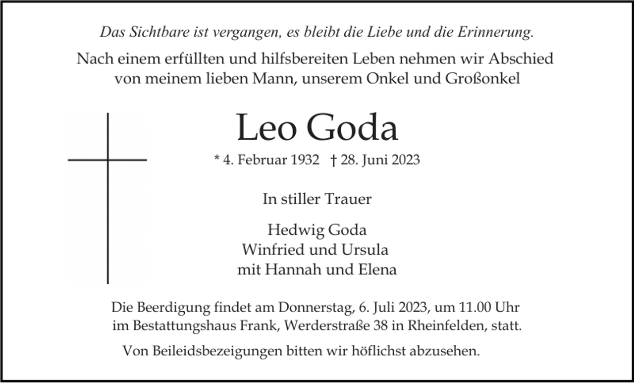 <p>Das Sichtbare ist vergangen, es bleibt die Liebe und die Erinnerung.<br />Nach einem erfüllten und hilfsbereiten Leben nehmen wir Abschied<br />von meinem lieben Mann, unserem Onkel und Großonkel</p><p>Leo Goda<br />* 4. Februar 1932 † 28. Juni 2023</p><p>In stiller Trauer<br />Hedwig Goda<br />Winfried und Ursula<br />mit Hannah und Elena<br />Die Beerdigung findet am Donnerstag, 6. Juli 2023, um 11.00 Uhr<br />im Bestattungshaus Frank, Werderstraße 38 in Rheinfelden, statt.<br />Von Beileidsbezeigungen bitten wir höflichst abzusehen.</p>