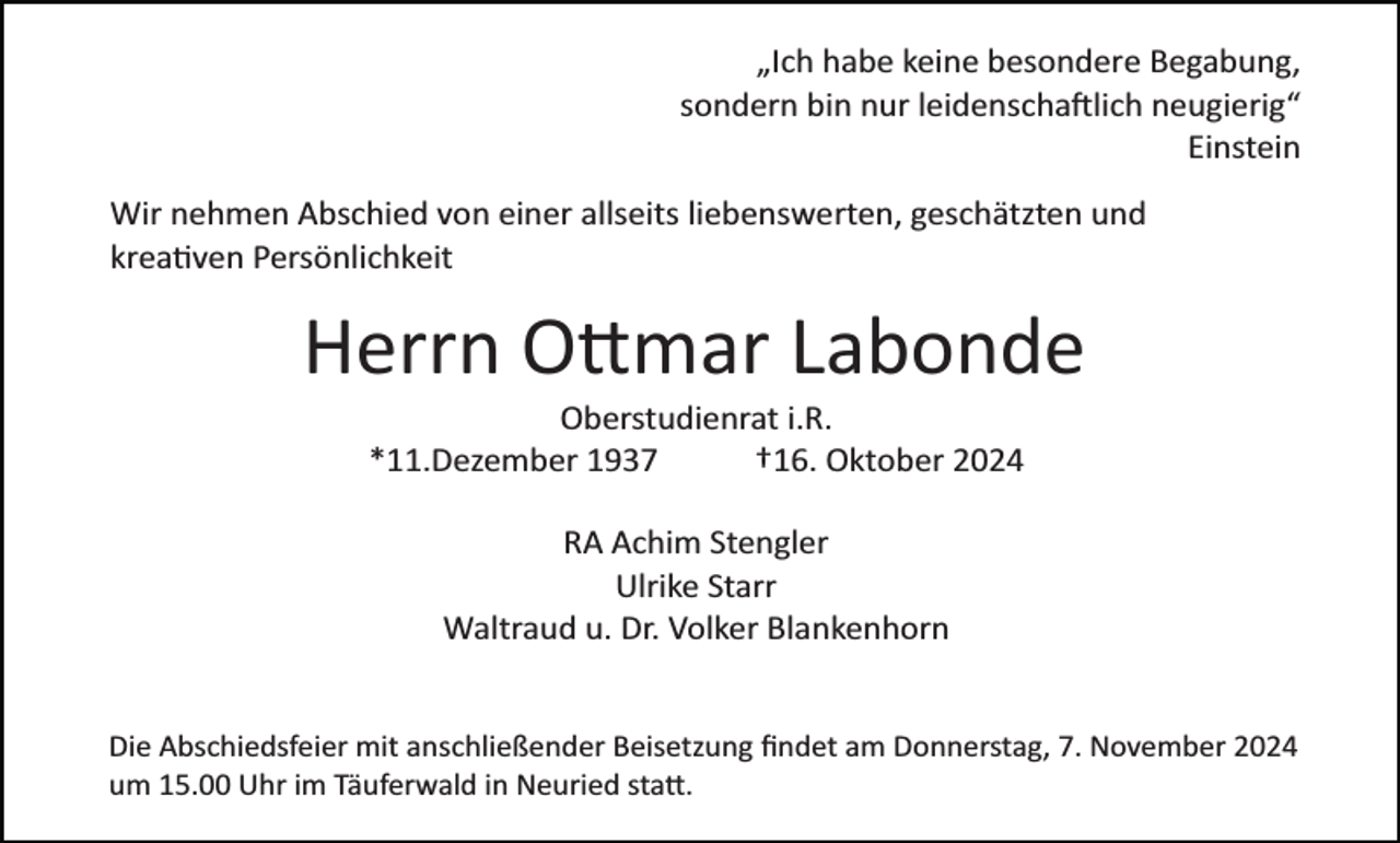 <p>„Ich habe keine besondere Begabung,<br />sondern bin nur leidenschaftlich neugierig“<br />Einstein<br />Wir nehmen Abschied von einer allseits liebenswerten, geschätzten und<br />kreativen Persönlichkeit</p>
<p>Herrn Ottmar Labonde<br />Oberstudienrat i.R.<br />*11.Dezember 1937<br />†16. Oktober 2024<br />RA Achim Stengler<br />Ulrike Starr<br />Waltraud u. Dr. Volker Blankenhorn</p>
<p>Die Abschiedsfeier mit anschließender Beisetzung ﬁndet am Donnerstag, 7. November 2024<br />um 15.00 Uhr im Täuferwald in Neuried statt.</p>