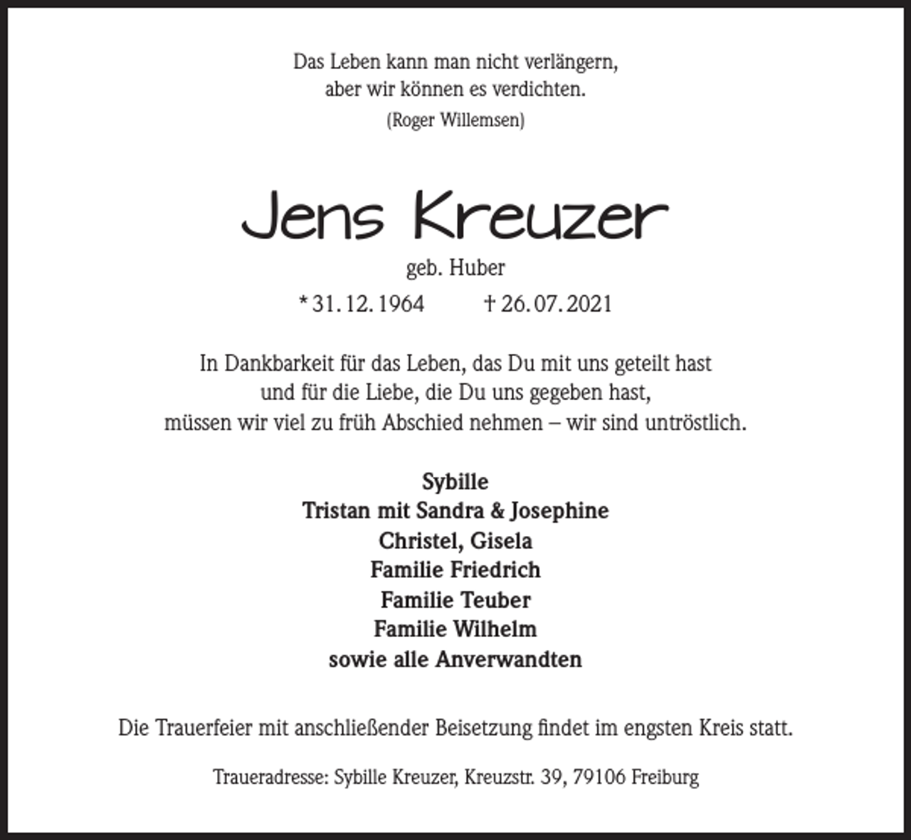 <p>Das Leben kann man nicht verlängern,<br />aber wir können es verdichten.<br />(Roger Willemsen)</p><p>Jens Kreuzer<br />geb. Huber</p><p>* 31. 12. 1964</p><p>† 26. 07. 2021</p><p>In Dankbarkeit für das Leben, das Du mit uns geteilt hast<br />und für die Liebe, die Du uns gegeben hast,<br />müssen wir viel zu früh Abschied nehmen – wir sind untröstlich.<br />Sybille<br />Tristan mit Sandra &amp; Josephine<br />Christel, Gisela<br />Familie Friedrich<br />Familie Teuber<br />Familie Wilhelm<br />sowie alle Anverwandten<br />Die Trauerfeier mit anschließender Beisetzung findet im engsten Kreis statt.<br />Traueradresse: Sybille Kreuzer, Kreuzstr. 39, 79106 Freiburg</p>