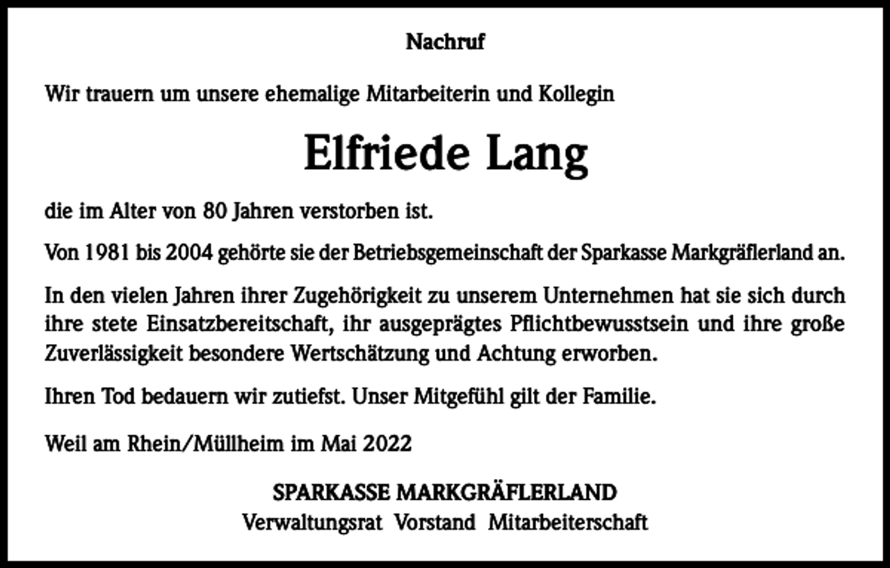 <p>Nachruf<br />Wir trauern um unsere ehemalige Mitarbeiterin und Kollegin</p><p>Elfriede Lang<br />die im Alter von 80 Jahren verstorben ist.<br />Von 1981 bis 2004 gehörte sie der Betriebsgemeinschaft der Sparkasse Markgräflerland an.<br />In den vielen Jahren ihrer Zugehörigkeit zu unserem Unternehmen hat sie sich durch<br />ihre stete Einsatzbereitschaft, ihr ausgeprägtes Pflichtbewusstsein und ihre große<br />­Zuverlässigkeit besondere Wertschätzung und Achtung erworben.<br />Ihren Tod bedauern wir zutiefst. Unser Mitgefühl gilt der Familie.<br />Weil am Rhein/Müllheim im Mai 2022<br />SPARKASSE MARKGRÄFLERLAND<br />Verwaltungsrat Vorstand Mitarbeiterschaft</p>