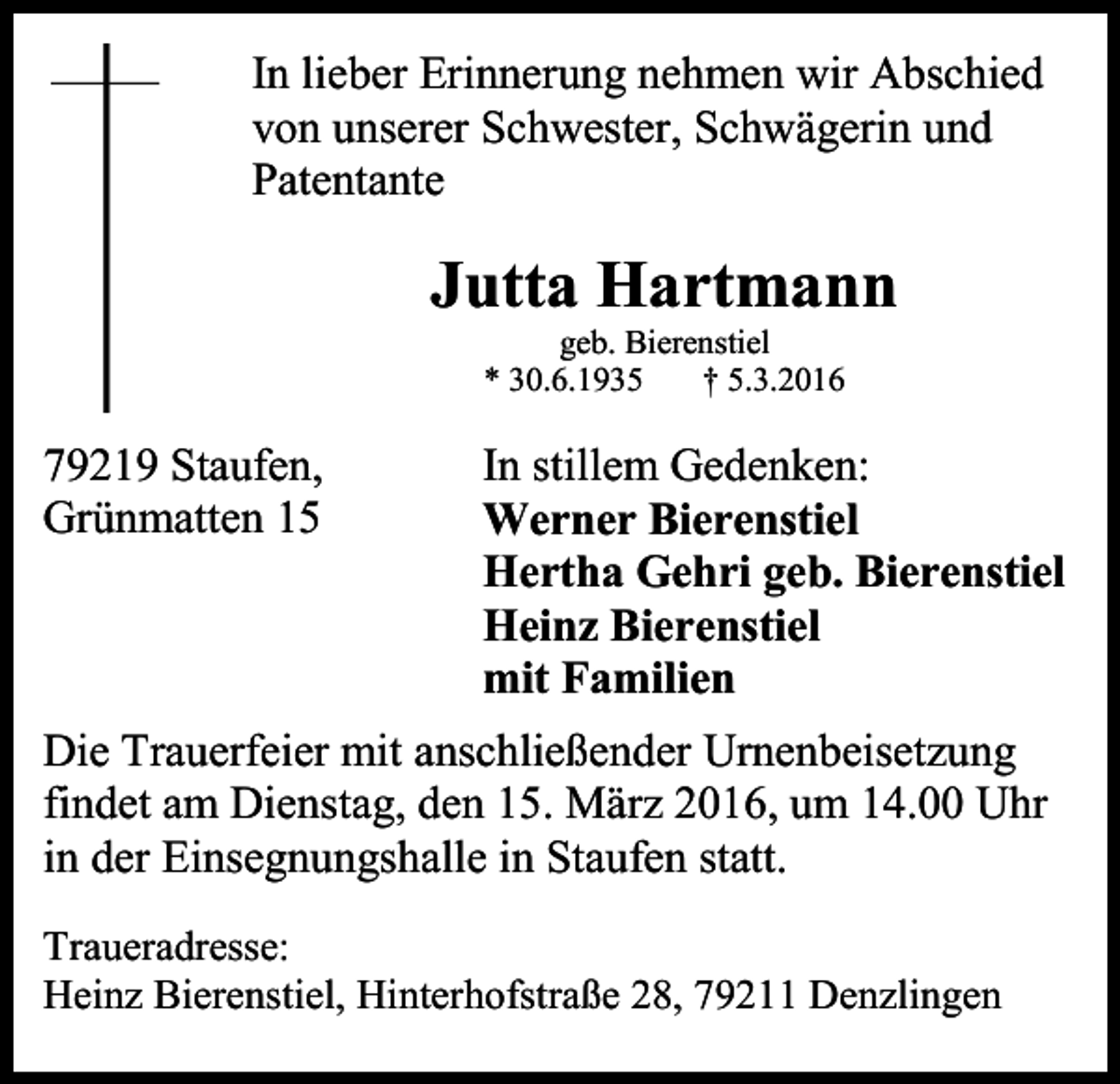 <p>In lieber Erinnerung nehmen wir Abschied<br />von unserer Schwester, Schwägerin und<br />Patentante</p><p>Jutta Hartmann<br />geb. Bierenstiel<br />* 30.6.1935<br />† 5.3.2016</p><p>79219 Staufen,<br />Grünmatten 15</p><p>In stillem Gedenken:<br />Werner Bierenstiel<br />Hertha Gehri geb. Bierenstiel<br />Heinz Bierenstiel<br />mit Familien</p><p>Die Trauerfeier mit anschließender Urnenbeisetzung<br />findet am Dienstag, den 15. März 2016, um 14.00 Uhr<br />in der Einsegnungshalle in Staufen statt.<br />Traueradresse:<br />Heinz Bierenstiel, Hinterhofstraße 28, 79211 Denzlingen</p>