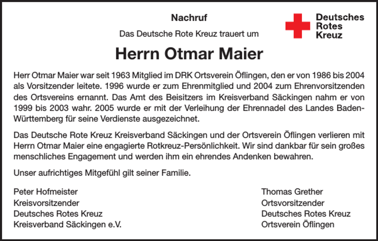 <p>Nachruf<br />Das Deutsche Rote Kreuz trauert um</p><p>Herrn Otmar Maier<br />Herr Otmar Maier war seit 1963 Mitglied im DRK Ortsverein Öflingen, den er von 1986 bis 2004<br />als Vorsitzender leitete. 1996 wurde er zum Ehrenmitglied und 2004 zum Ehrenvorsitzenden<br />des Ortsvereins ernannt. Das Amt des Beisitzers im Kreisverband Säckingen nahm er von<br />1999 bis 2003 wahr. 2005 wurde er mit der Verleihung der Ehrennadel des Landes BadenWürttemberg für seine Verdienste ausgezeichnet.<br />Das Deutsche Rote Kreuz Kreisverband Säckingen und der Ortsverein Öflingen verlieren mit<br />Herrn Otmar Maier eine engagierte Rotkreuz-Persönlichkeit. Wir sind dankbar für sein großes<br />menschliches Engagement und werden ihm ein ehrendes Andenken bewahren.<br />Unser aufrichtiges Mitgefühl gilt seiner Familie.<br />Peter Hofmeister<br />Thomas Grether<br />Kreisvorsitzender Ortsvorsitzender<br />Deutsches Rotes Kreuz<br />Deutsches Rotes Kreuz<br />Kreisverband Säckingen e.V.<br />Ortsverein Öflingen</p>