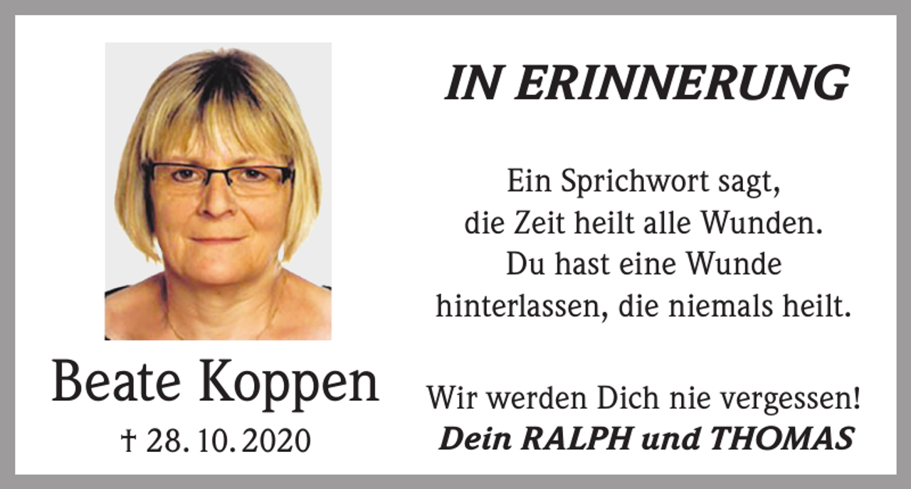 <p>IN ERINNERUNG<br />Ein Sprichwort sagt,<br />die Zeit heilt alle Wunden.<br />Du hast eine Wunde<br />hinterlassen, die niemals heilt.</p><p>Beate Koppen<br />† 28. 10. 2020</p><p>Wir werden Dich nie vergessen!<br />Dein RALPH und THOMAS</p>